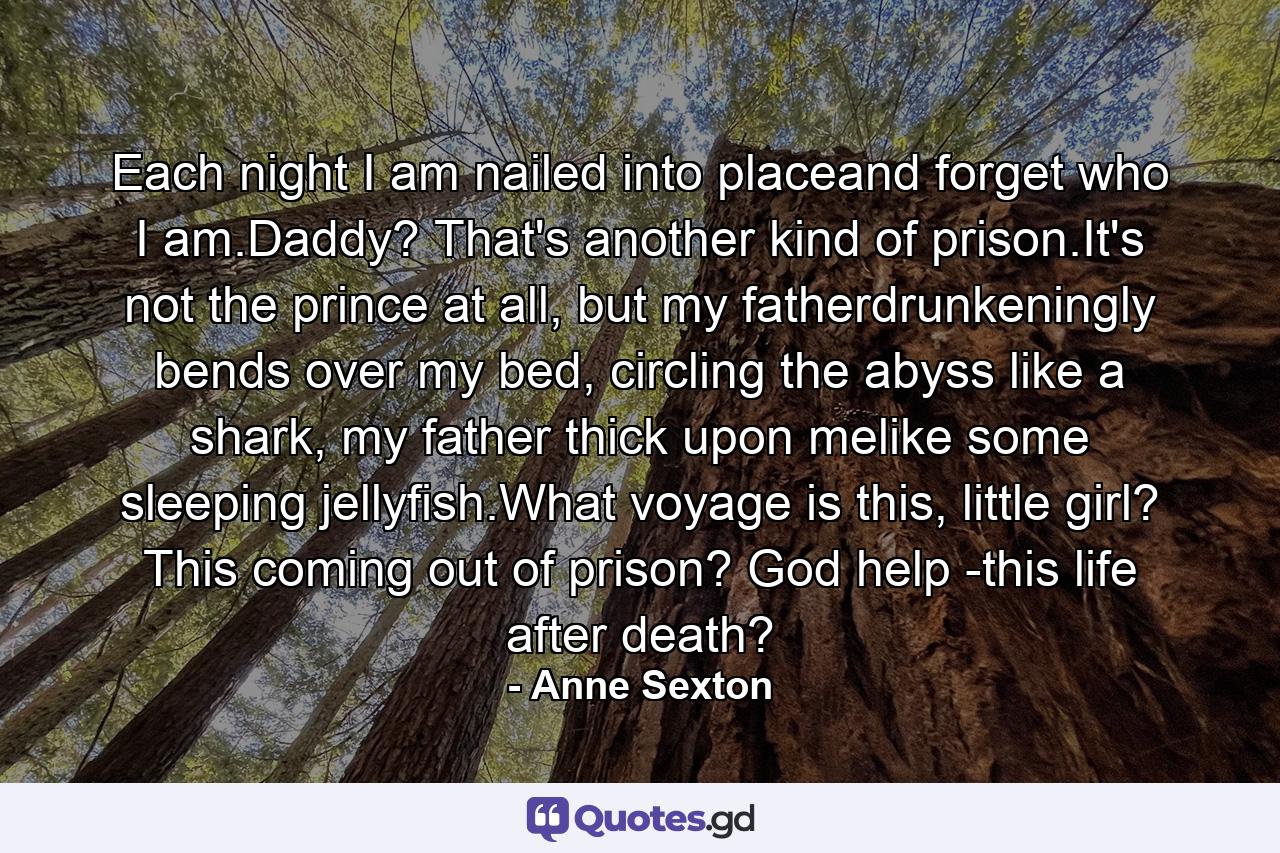 Each night I am nailed into placeand forget who I am.Daddy? That's another kind of prison.It's not the prince at all, but my fatherdrunkeningly bends over my bed, circling the abyss like a shark, my father thick upon melike some sleeping jellyfish.What voyage is this, little girl? This coming out of prison? God help -this life after death? - Quote by Anne Sexton