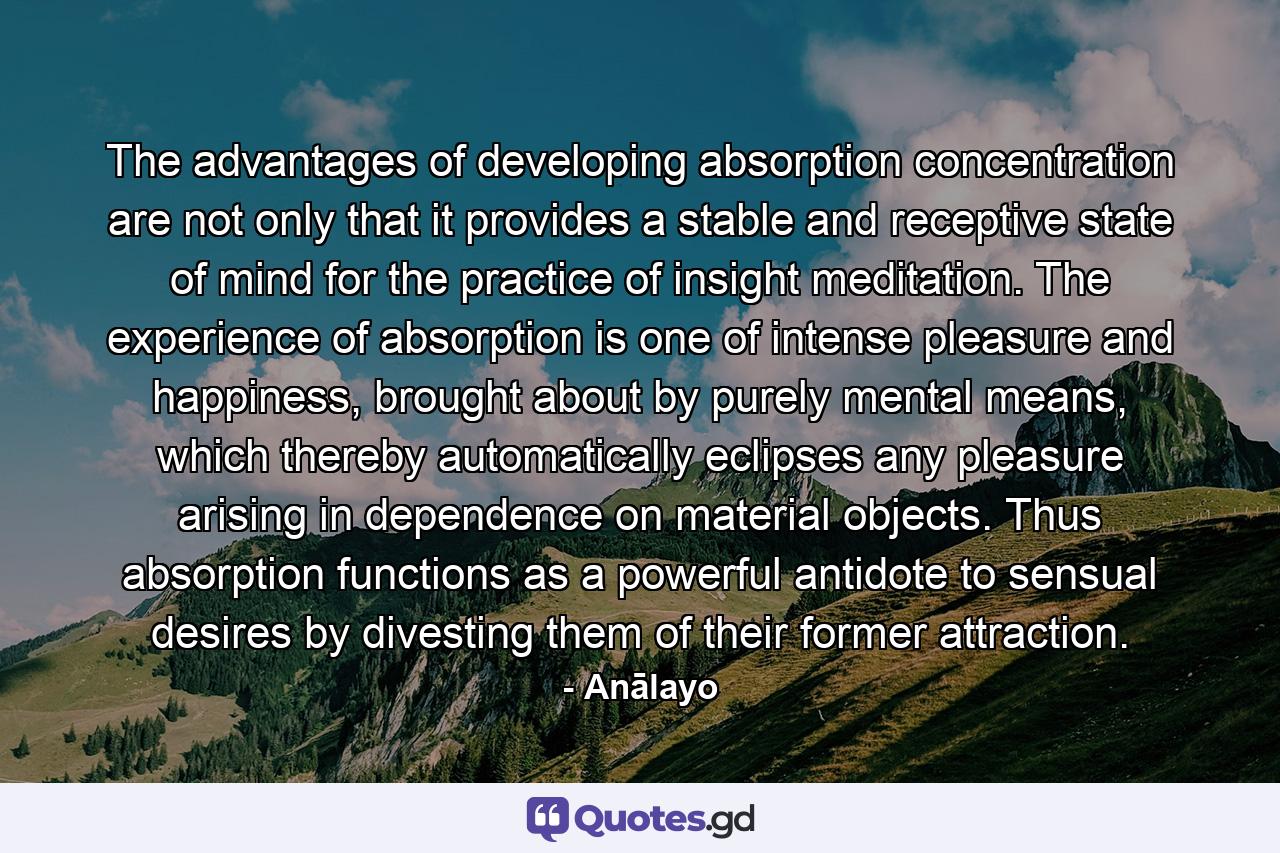 The advantages of developing absorption concentration are not only that it provides a stable and receptive state of mind for the practice of insight meditation. The experience of absorption is one of intense pleasure and happiness, brought about by purely mental means, which thereby automatically eclipses any pleasure arising in dependence on material objects. Thus absorption functions as a powerful antidote to sensual desires by divesting them of their former attraction. - Quote by Anālayo