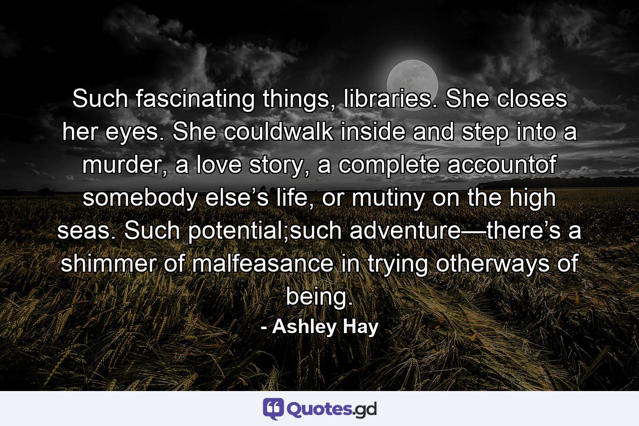 Such fascinating things, libraries. She closes her eyes. She couldwalk inside and step into a murder, a love story, a complete accountof somebody else’s life, or mutiny on the high seas. Such potential;such adventure—there’s a shimmer of malfeasance in trying otherways of being. - Quote by Ashley Hay