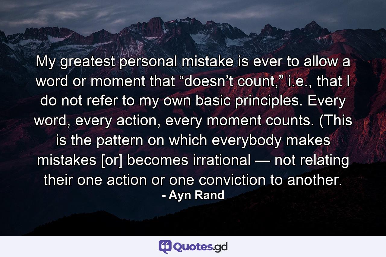 My greatest personal mistake is ever to allow a word or moment that “doesn’t count,” i.e., that I do not refer to my own basic principles. Every word, every action, every moment counts. (This is the pattern on which everybody makes mistakes [or] becomes irrational — not relating their one action or one conviction to another. - Quote by Ayn Rand