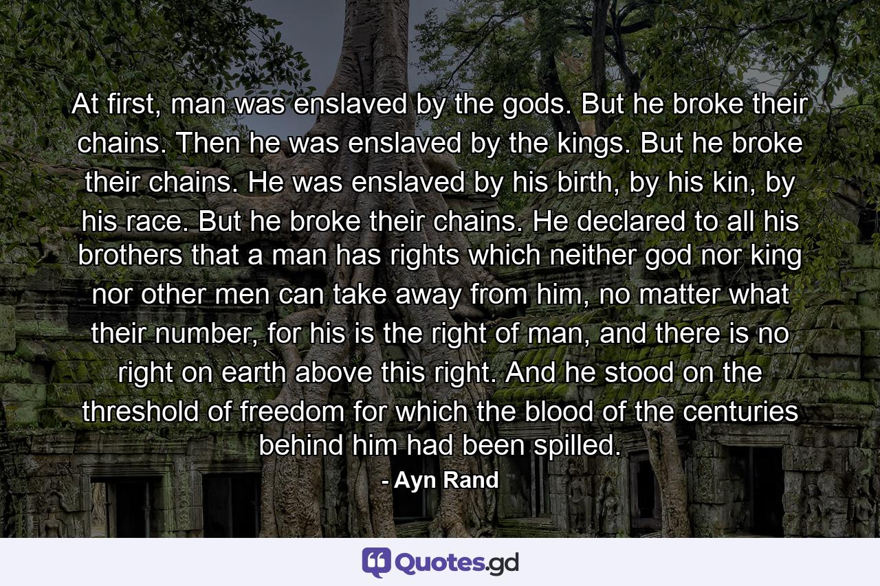 At first, man was enslaved by the gods. But he broke their chains. Then he was enslaved by the kings. But he broke their chains. He was enslaved by his birth, by his kin, by his race. But he broke their chains. He declared to all his brothers that a man has rights which neither god nor king nor other men can take away from him, no matter what their number, for his is the right of man, and there is no right on earth above this right. And he stood on the threshold of freedom for which the blood of the centuries behind him had been spilled. - Quote by Ayn Rand