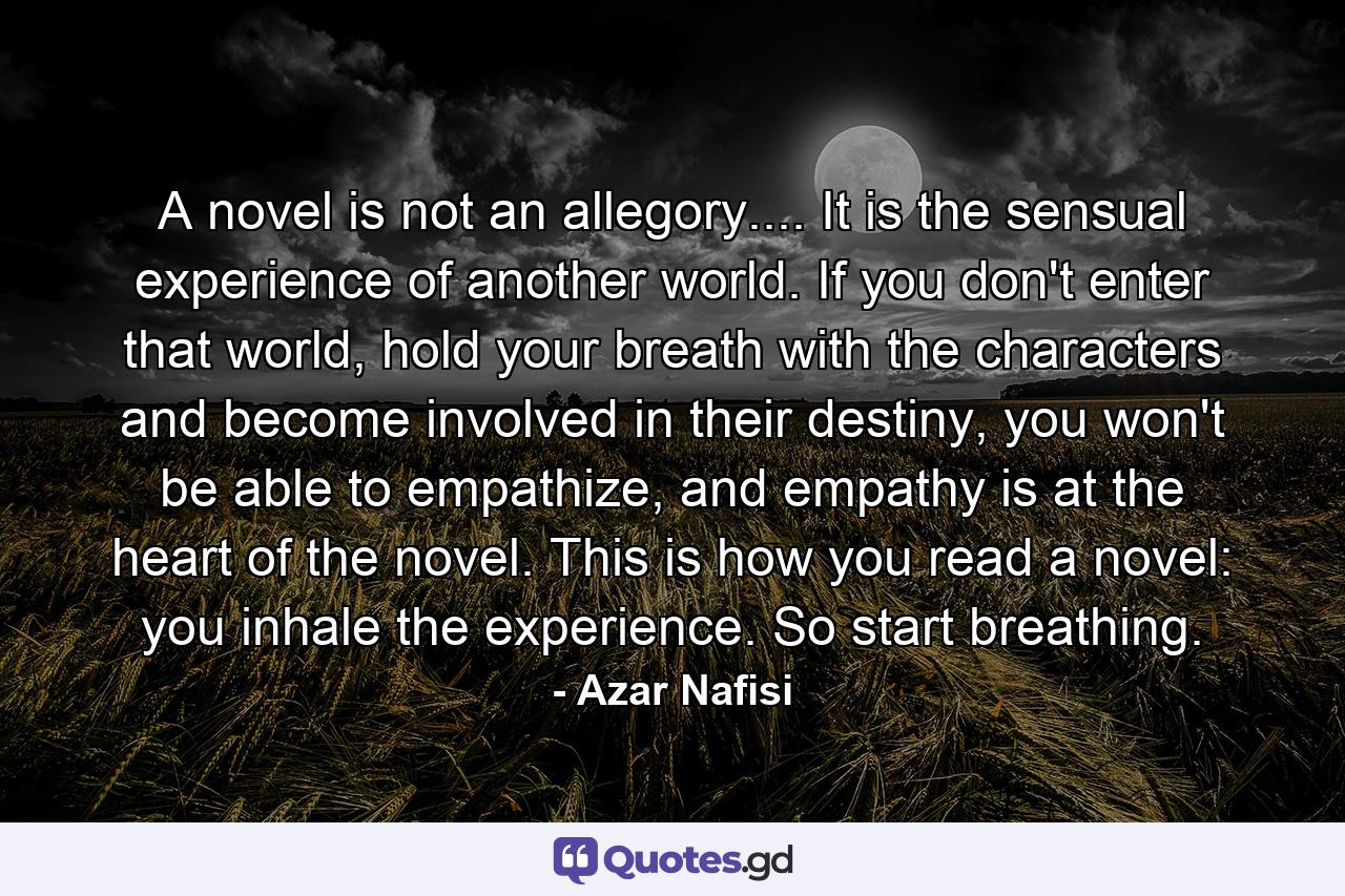 A novel is not an allegory.... It is the sensual experience of another world. If you don't enter that world, hold your breath with the characters and become involved in their destiny, you won't be able to empathize, and empathy is at the heart of the novel. This is how you read a novel: you inhale the experience. So start breathing. - Quote by Azar Nafisi