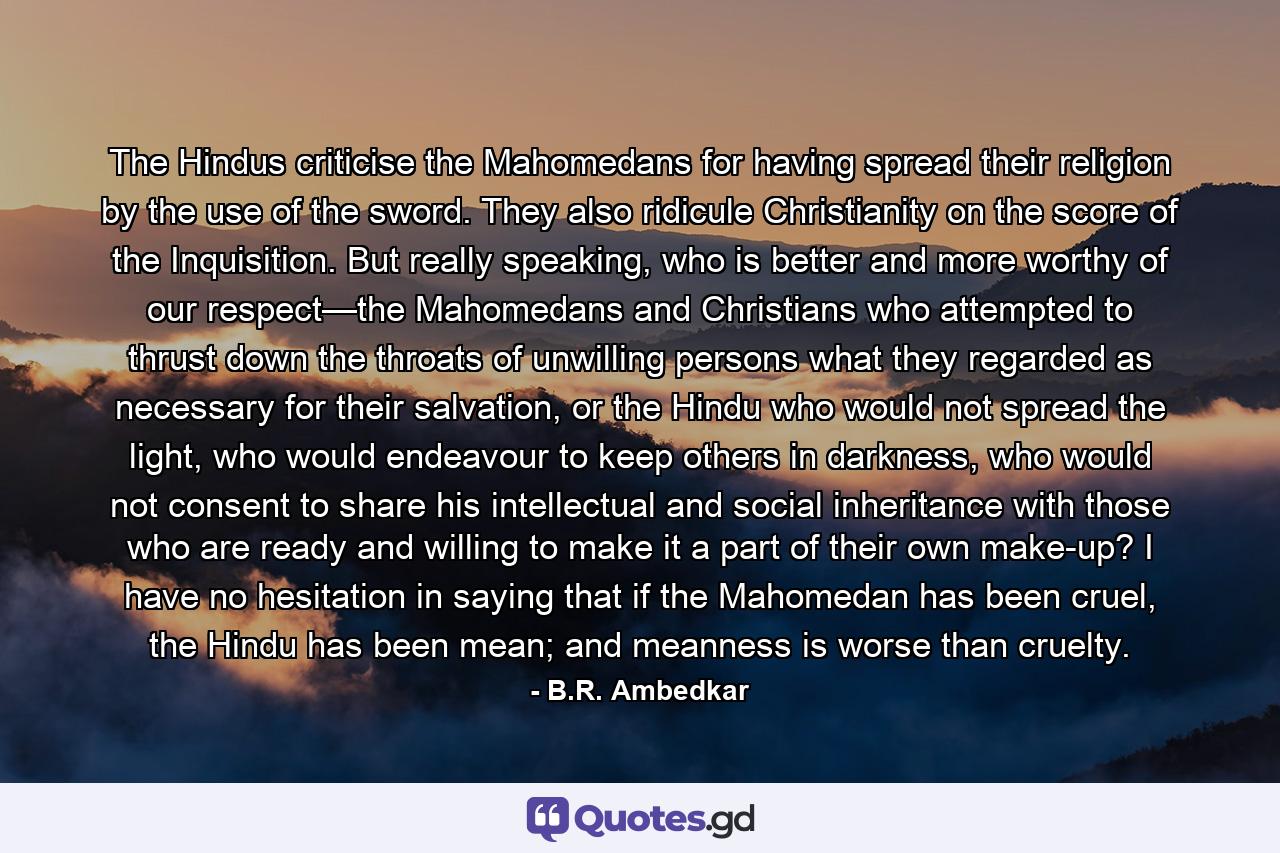 The Hindus criticise the Mahomedans for having spread their religion by the use of the sword. They also ridicule Christianity on the score of the Inquisition. But really speaking, who is better and more worthy of our respect—the Mahomedans and Christians who attempted to thrust down the throats of unwilling persons what they regarded as necessary for their salvation, or the Hindu who would not spread the light, who would endeavour to keep others in darkness, who would not consent to share his intellectual and social inheritance with those who are ready and willing to make it a part of their own make-up? I have no hesitation in saying that if the Mahomedan has been cruel, the Hindu has been mean; and meanness is worse than cruelty. - Quote by B.R. Ambedkar