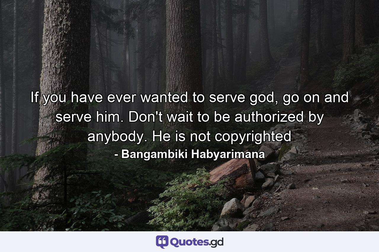 If you have ever wanted to serve god, go on and serve him. Don't wait to be authorized by anybody. He is not copyrighted - Quote by Bangambiki Habyarimana