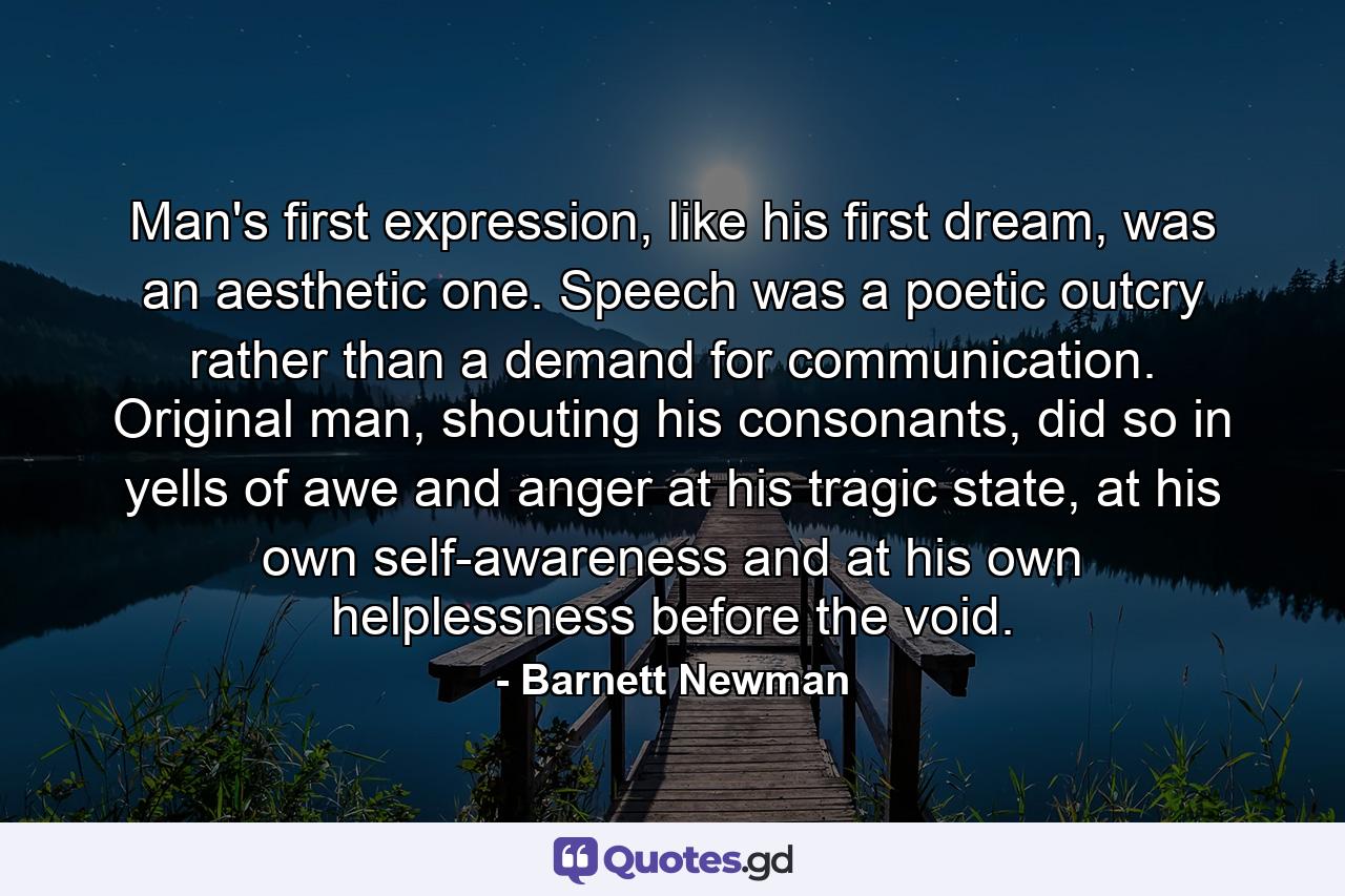 Man's first expression, like his first dream, was an aesthetic one. Speech was a poetic outcry rather than a demand for communication. Original man, shouting his consonants, did so in yells of awe and anger at his tragic state, at his own self-awareness and at his own helplessness before the void. - Quote by Barnett Newman