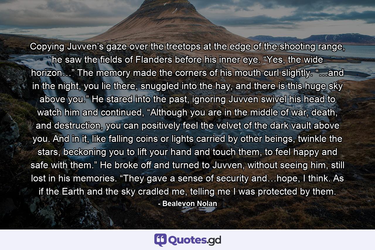 Copying Juvven’s gaze over the treetops at the edge of the shooting range, he saw the fields of Flanders before his inner eye. “Yes, the wide horizon…” The memory made the corners of his mouth curl slightly. “…and in the night, you lie there, snuggled into the hay, and there is this huge sky above you.” He stared into the past, ignoring Juvven swivel his head to watch him and continued, “Although you are in the middle of war, death, and destruction, you can positively feel the velvet of the dark vault above you. And in it, like falling coins or lights carried by other beings, twinkle the stars, beckoning you to lift your hand and touch them, to feel happy and safe with them.” He broke off and turned to Juvven, without seeing him, still lost in his memories. “They gave a sense of security and…hope, I think. As if the Earth and the sky cradled me, telling me I was protected by them. - Quote by Bealevon Nolan