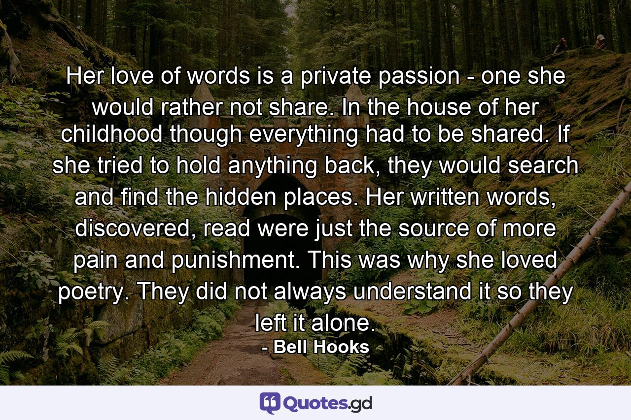 Her love of words is a private passion - one she would rather not share. In the house of her childhood though everything had to be shared. If she tried to hold anything back, they would search and find the hidden places. Her written words, discovered, read were just the source of more pain and punishment. This was why she loved poetry. They did not always understand it so they left it alone. - Quote by Bell Hooks