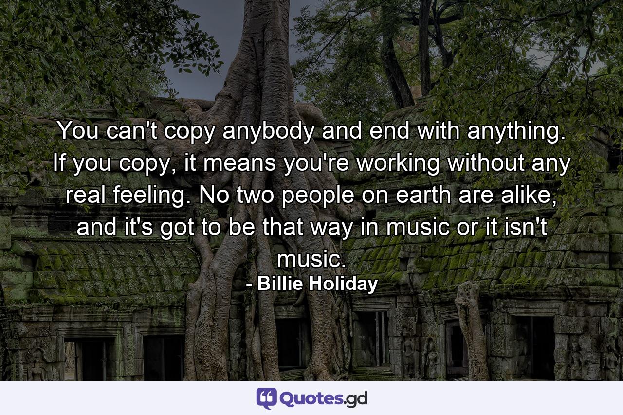 You can't copy anybody and end with anything. If you copy, it means you're working without any real feeling. No two people on earth are alike, and it's got to be that way in music or it isn't music. - Quote by Billie Holiday