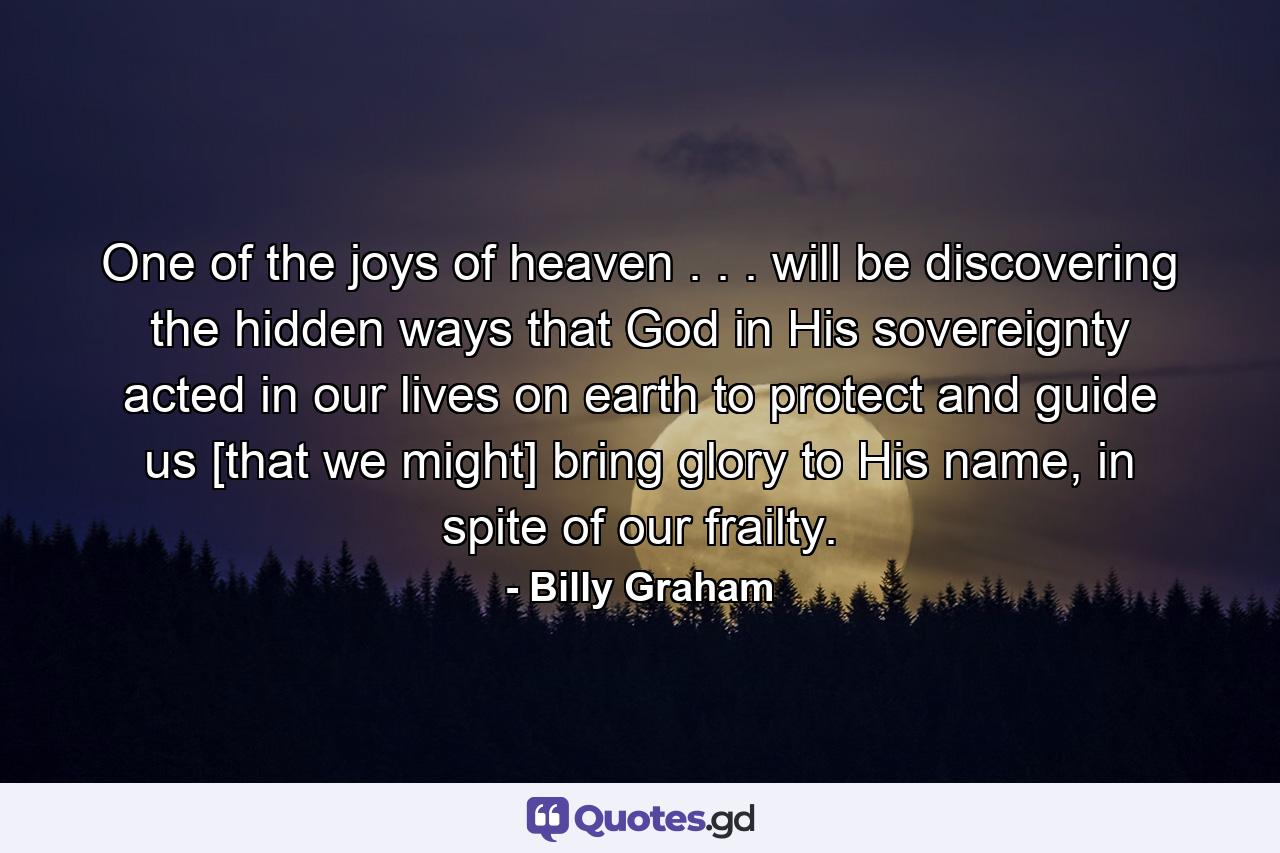 One of the joys of heaven . . . will be discovering the hidden ways that God in His sovereignty acted in our lives on earth to protect and guide us [that we might] bring glory to His name, in spite of our frailty. - Quote by Billy Graham