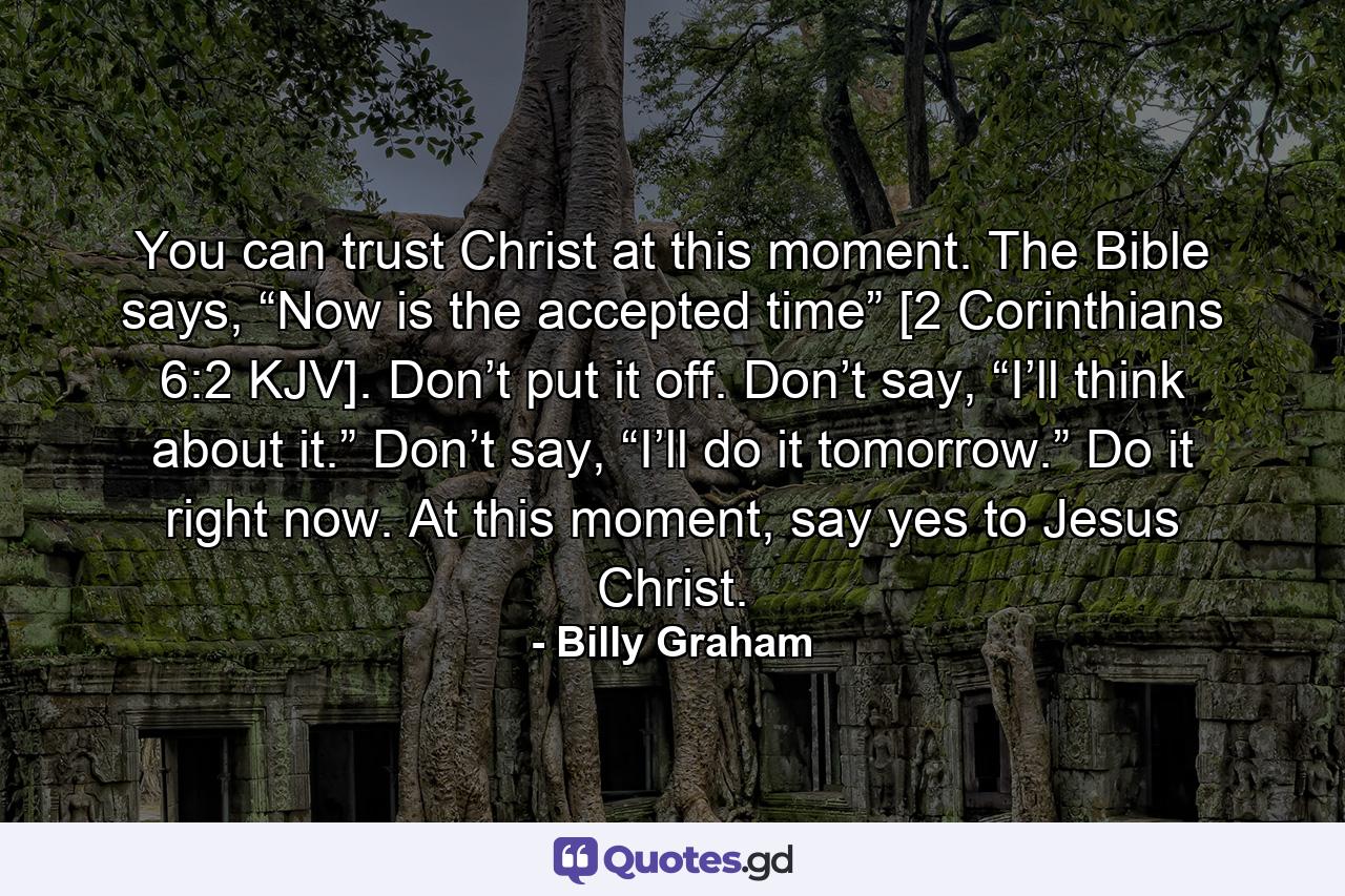 You can trust Christ at this moment. The Bible says, “Now is the accepted time” [2 Corinthians 6:2 KJV]. Don’t put it off. Don’t say, “I’ll think about it.” Don’t say, “I’ll do it tomorrow.” Do it right now. At this moment, say yes to Jesus Christ. - Quote by Billy Graham