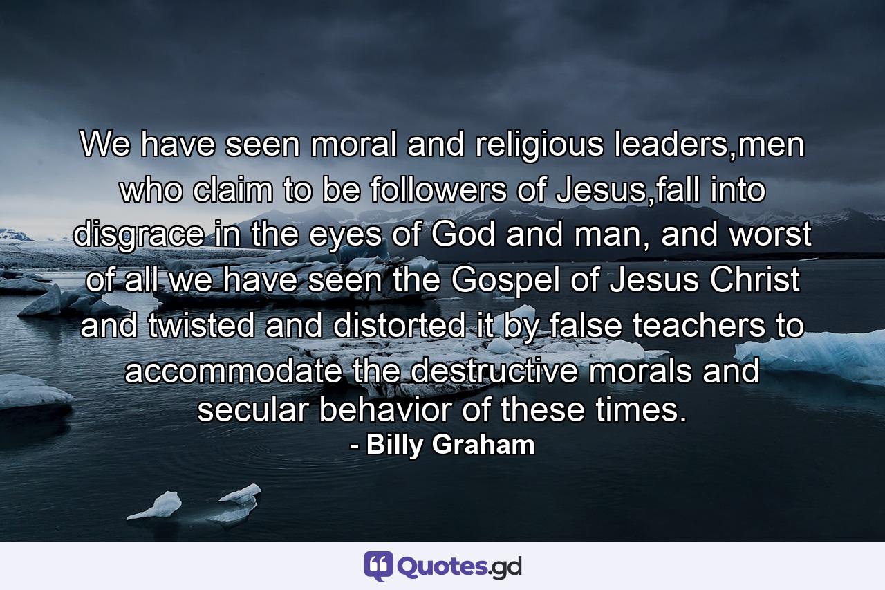 We have seen moral and religious leaders,men who claim to be followers of Jesus,fall into disgrace in the eyes of God and man, and worst of all we have seen the Gospel of Jesus Christ and twisted and distorted it by false teachers to accommodate the destructive morals and secular behavior of these times. - Quote by Billy Graham