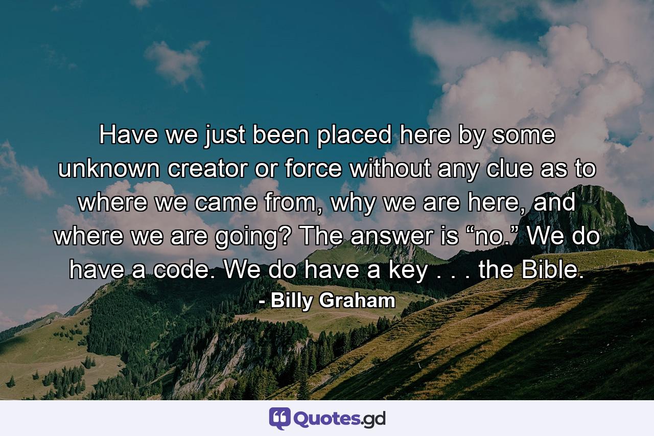 Have we just been placed here by some unknown creator or force without any clue as to where we came from, why we are here, and where we are going? The answer is “no.” We do have a code. We do have a key . . . the Bible. - Quote by Billy Graham