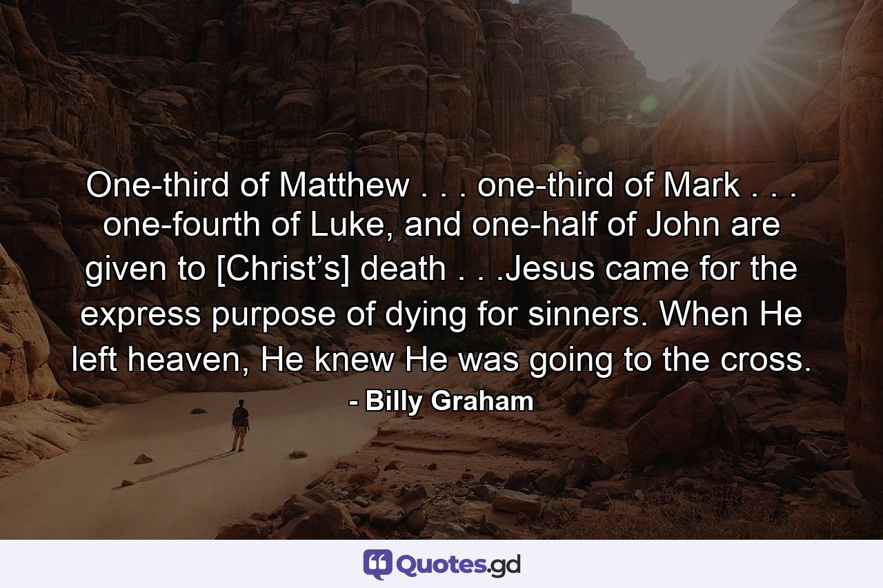 One-third of Matthew . . . one-third of Mark . . . one-fourth of Luke, and one-half of John are given to [Christ’s] death . . .Jesus came for the express purpose of dying for sinners. When He left heaven, He knew He was going to the cross. - Quote by Billy Graham