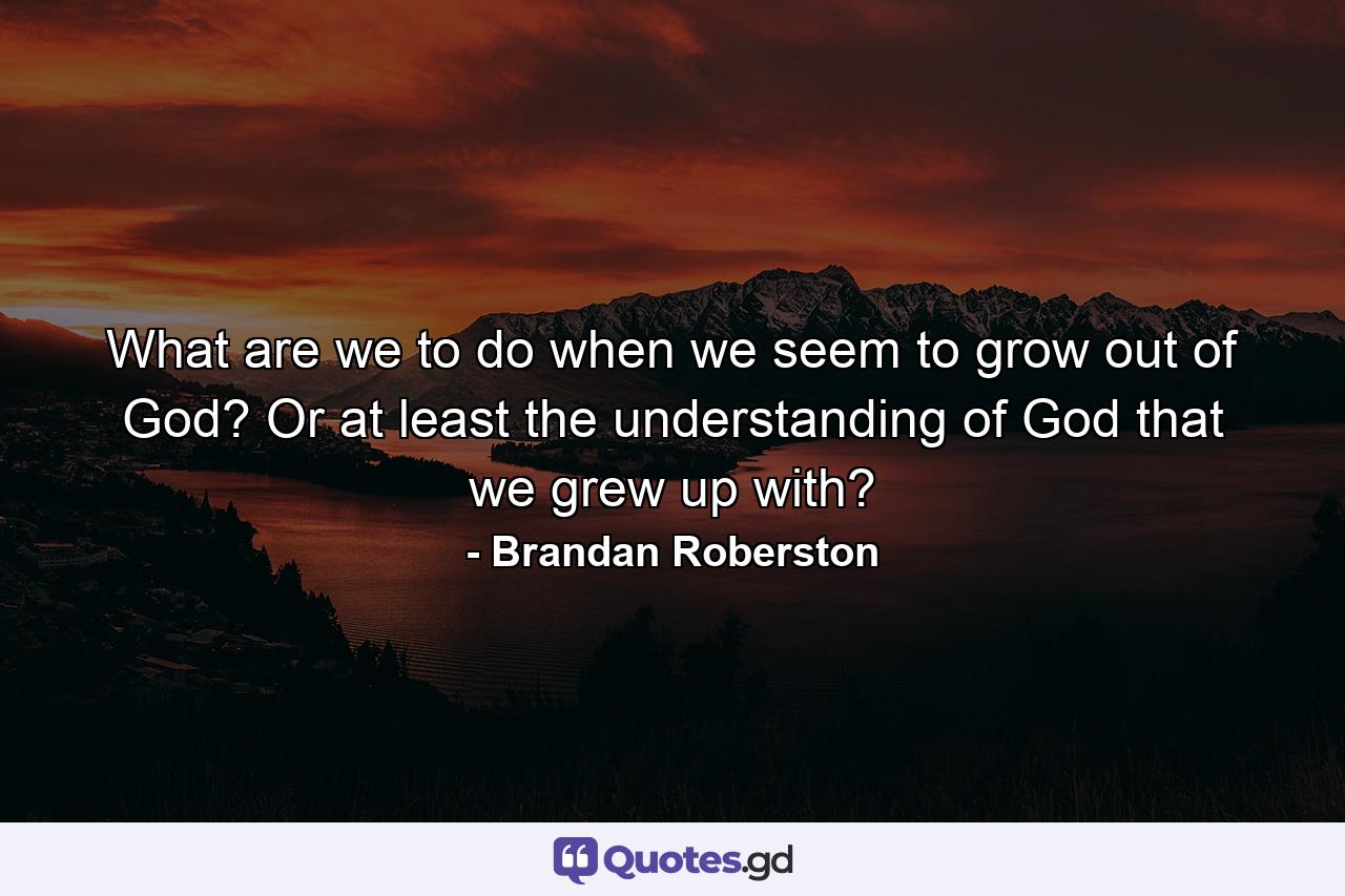 What are we to do when we seem to grow out of God? Or at least the understanding of God that we grew up with? - Quote by Brandan Roberston