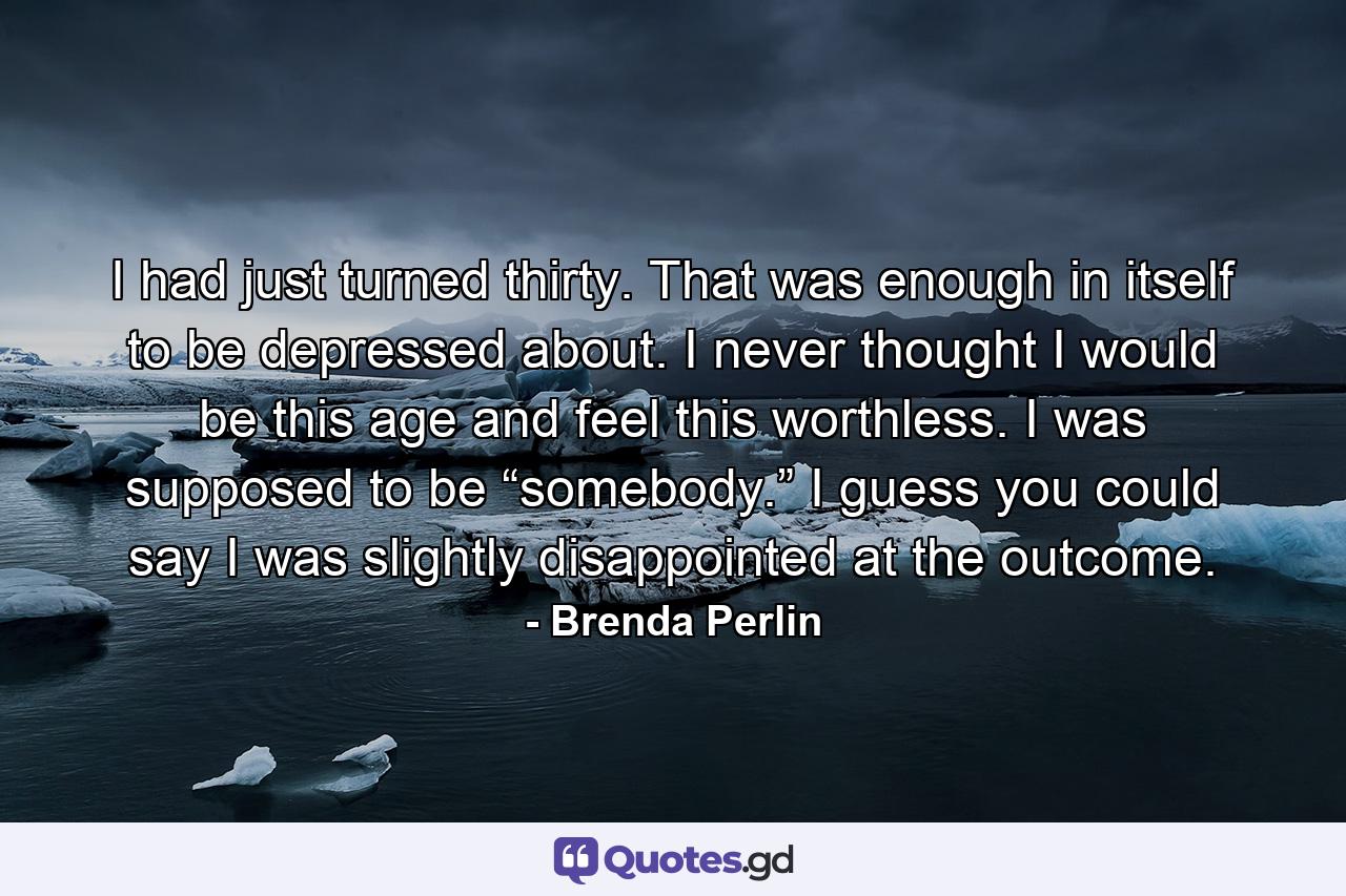 I had just turned thirty. That was enough in itself to be depressed about. I never thought I would be this age and feel this worthless. I was supposed to be “somebody.” I guess you could say I was slightly disappointed at the outcome. - Quote by Brenda Perlin