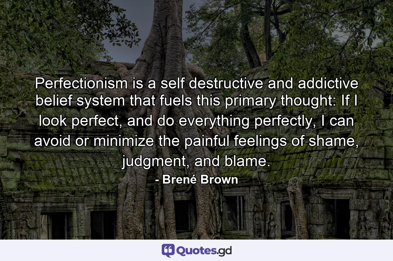 Perfectionism is a self destructive and addictive belief system that fuels this primary thought: If I look perfect, and do everything perfectly, I can avoid or minimize the painful feelings of shame, judgment, and blame. - Quote by Brené Brown