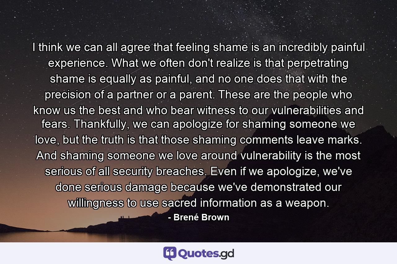 I think we can all agree that feeling shame is an incredibly painful experience. What we often don't realize is that perpetrating shame is equally as painful, and no one does that with the precision of a partner or a parent. These are the people who know us the best and who bear witness to our vulnerabilities and fears. Thankfully, we can apologize for shaming someone we love, but the truth is that those shaming comments leave marks. And shaming someone we love around vulnerability is the most serious of all security breaches. Even if we apologize, we've done serious damage because we've demonstrated our willingness to use sacred information as a weapon. - Quote by Brené Brown