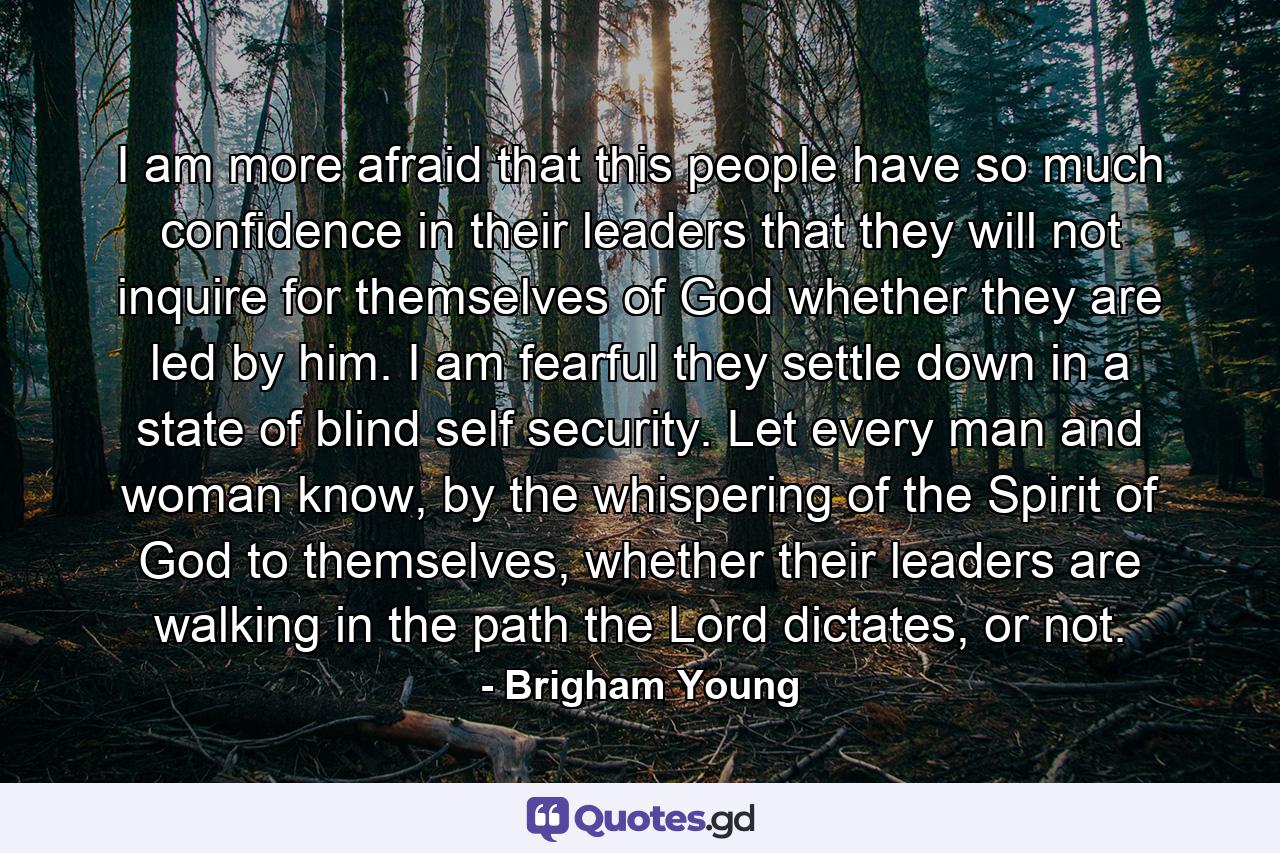 I am more afraid that this people have so much confidence in their leaders that they will not inquire for themselves of God whether they are led by him. I am fearful they settle down in a state of blind self security. Let every man and woman know, by the whispering of the Spirit of God to themselves, whether their leaders are walking in the path the Lord dictates, or not. - Quote by Brigham Young