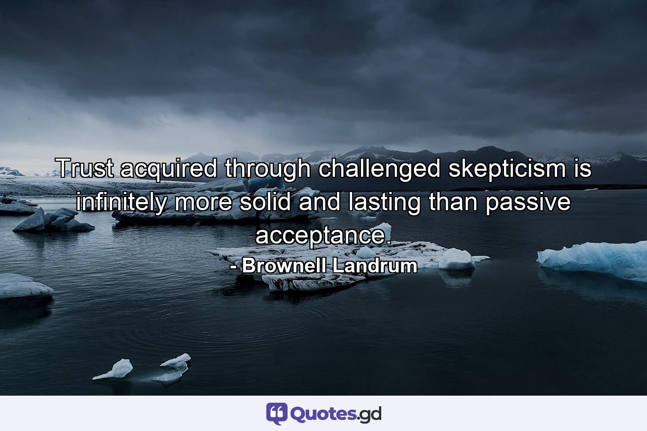 Trust acquired through challenged skepticism is infinitely more solid and lasting than passive acceptance. - Quote by Brownell Landrum