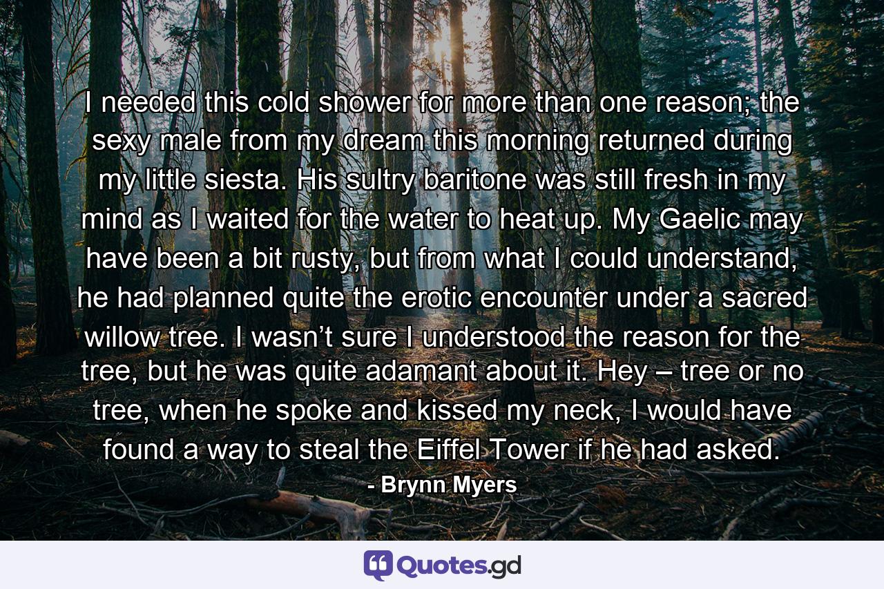 I needed this cold shower for more than one reason; the sexy male from my dream this morning returned during my little siesta. His sultry baritone was still fresh in my mind as I waited for the water to heat up. My Gaelic may have been a bit rusty, but from what I could understand, he had planned quite the erotic encounter under a sacred willow tree. I wasn’t sure I understood the reason for the tree, but he was quite adamant about it. Hey – tree or no tree, when he spoke and kissed my neck, I would have found a way to steal the Eiffel Tower if he had asked. - Quote by Brynn Myers