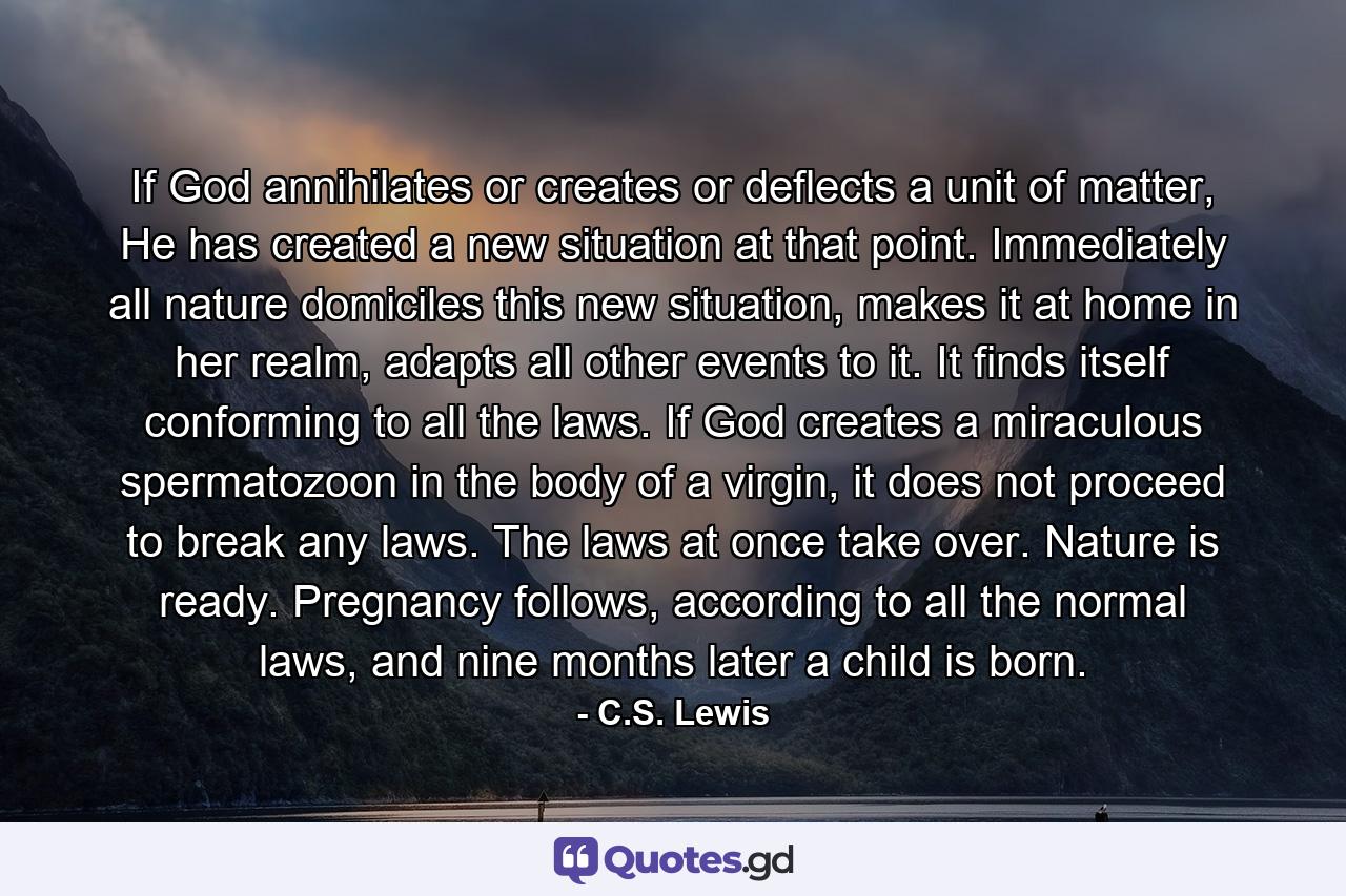 If God annihilates or creates or deflects a unit of matter, He has created a new situation at that point. Immediately all nature domiciles this new situation, makes it at home in her realm, adapts all other events to it. It finds itself conforming to all the laws. If God creates a miraculous spermatozoon in the body of a virgin, it does not proceed to break any laws. The laws at once take over. Nature is ready. Pregnancy follows, according to all the normal laws, and nine months later a child is born. - Quote by C.S. Lewis