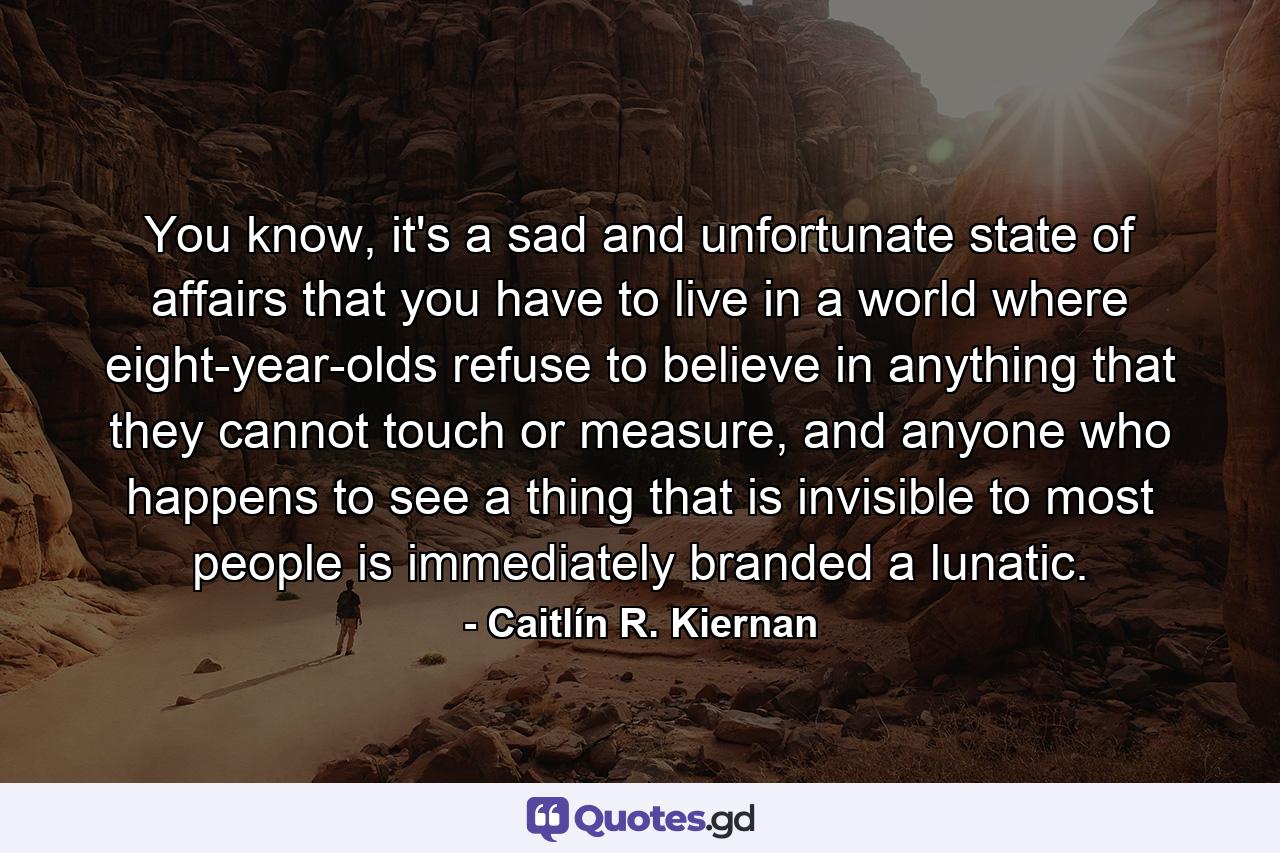 You know, it's a sad and unfortunate state of affairs that you have to live in a world where eight-year-olds refuse to believe in anything that they cannot touch or measure, and anyone who happens to see a thing that is invisible to most people is immediately branded a lunatic. - Quote by Caitlín R. Kiernan