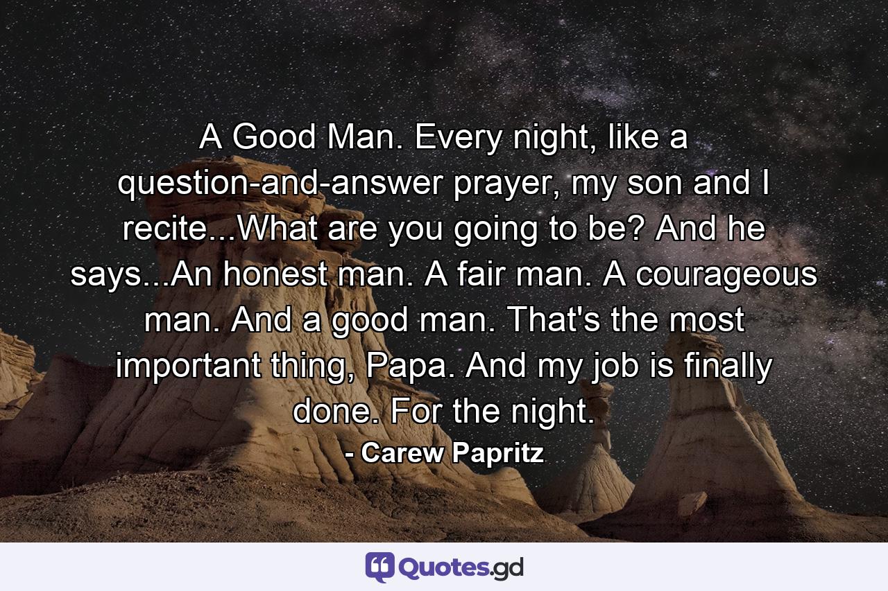 A Good Man. Every night, like a question-and-answer prayer, my son and I recite...What are you going to be? And he says...An honest man. A fair man. A courageous man. And a good man. That's the most important thing, Papa. And my job is finally done. For the night. - Quote by Carew Papritz