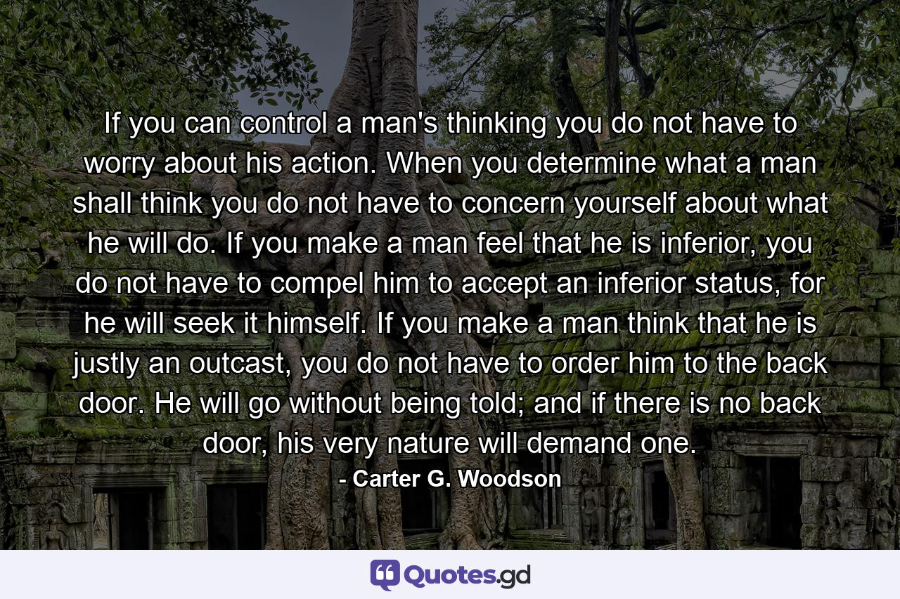 If you can control a man's thinking you do not have to worry about his action. When you determine what a man shall think you do not have to concern yourself about what he will do. If you make a man feel that he is inferior, you do not have to compel him to accept an inferior status, for he will seek it himself. If you make a man think that he is justly an outcast, you do not have to order him to the back door. He will go without being told; and if there is no back door, his very nature will demand one. - Quote by Carter G. Woodson