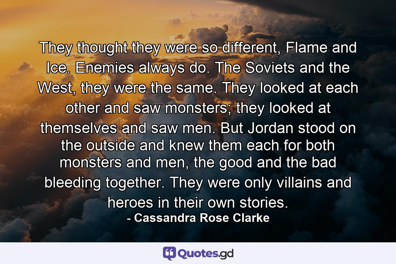 They thought they were so different, Flame and Ice. Enemies always do. The Soviets and the West, they were the same. They looked at each other and saw monsters; they looked at themselves and saw men. But Jordan stood on the outside and knew them each for both monsters and men, the good and the bad bleeding together. They were only villains and heroes in their own stories. - Quote by Cassandra Rose Clarke