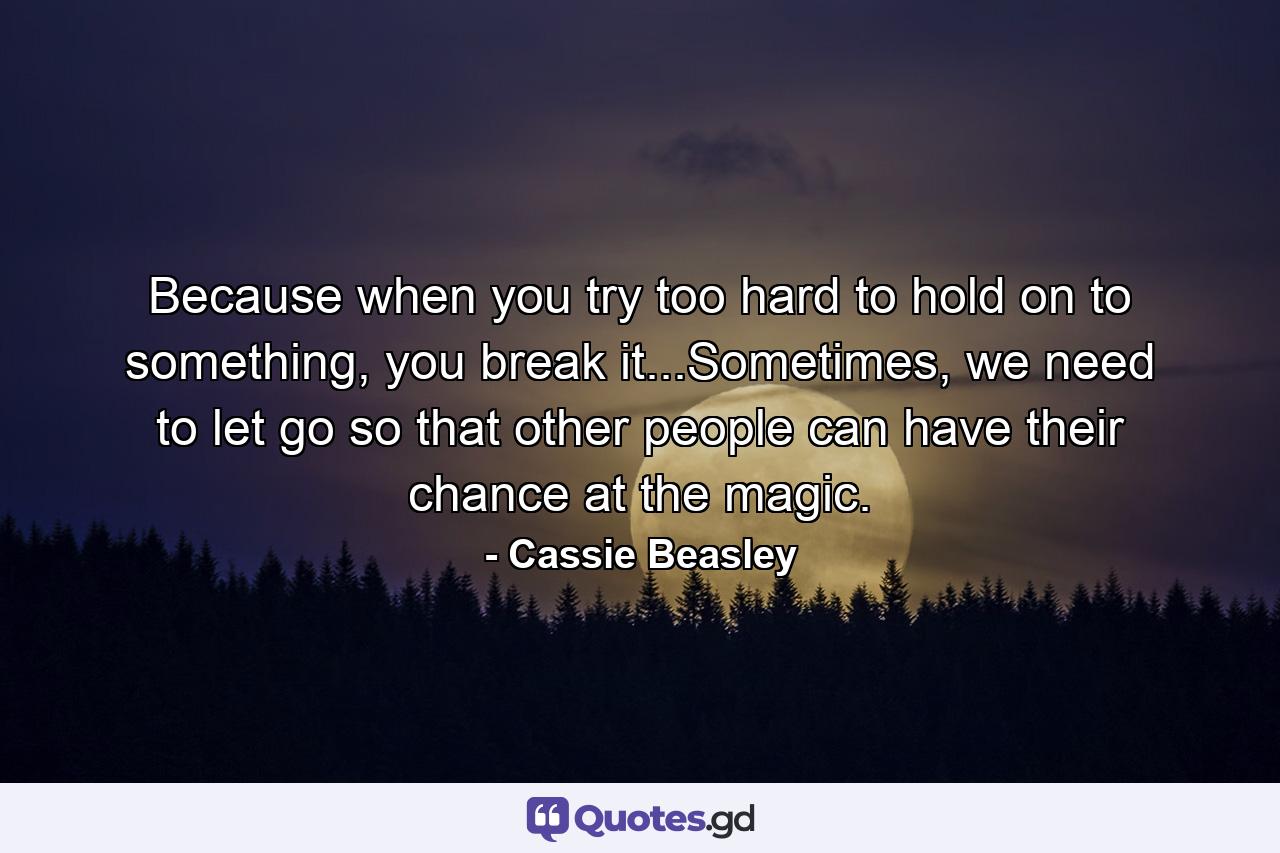 Because when you try too hard to hold on to something, you break it...Sometimes, we need to let go so that other people can have their chance at the magic. - Quote by Cassie Beasley