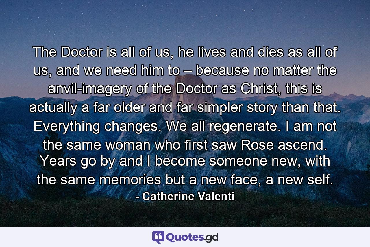 The Doctor is all of us, he lives and dies as all of us, and we need him to – because no matter the anvil-imagery of the Doctor as Christ, this is actually a far older and far simpler story than that. Everything changes. We all regenerate. I am not the same woman who first saw Rose ascend. Years go by and I become someone new, with the same memories but a new face, a new self. - Quote by Catherine Valenti