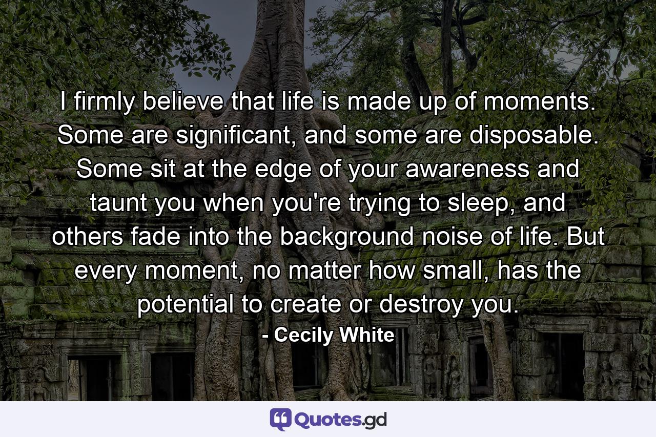 I firmly believe that life is made up of moments. Some are significant, and some are disposable. Some sit at the edge of your awareness and taunt you when you're trying to sleep, and others fade into the background noise of life. But every moment, no matter how small, has the potential to create or destroy you. - Quote by Cecily White