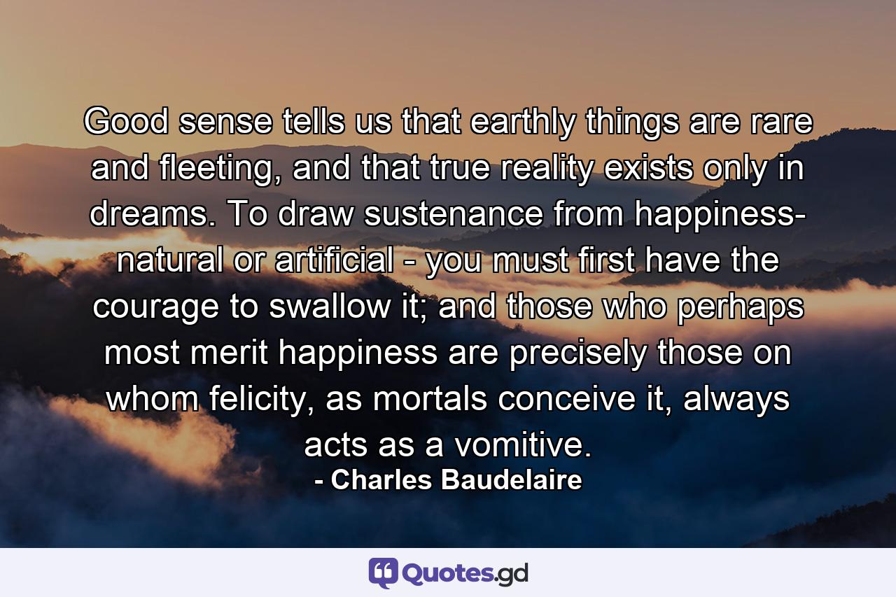 Good sense tells us that earthly things are rare and fleeting, and that true reality exists only in dreams. To draw sustenance from happiness- natural or artificial - you must first have the courage to swallow it; and those who perhaps most merit happiness are precisely those on whom felicity, as mortals conceive it, always acts as a vomitive. - Quote by Charles Baudelaire