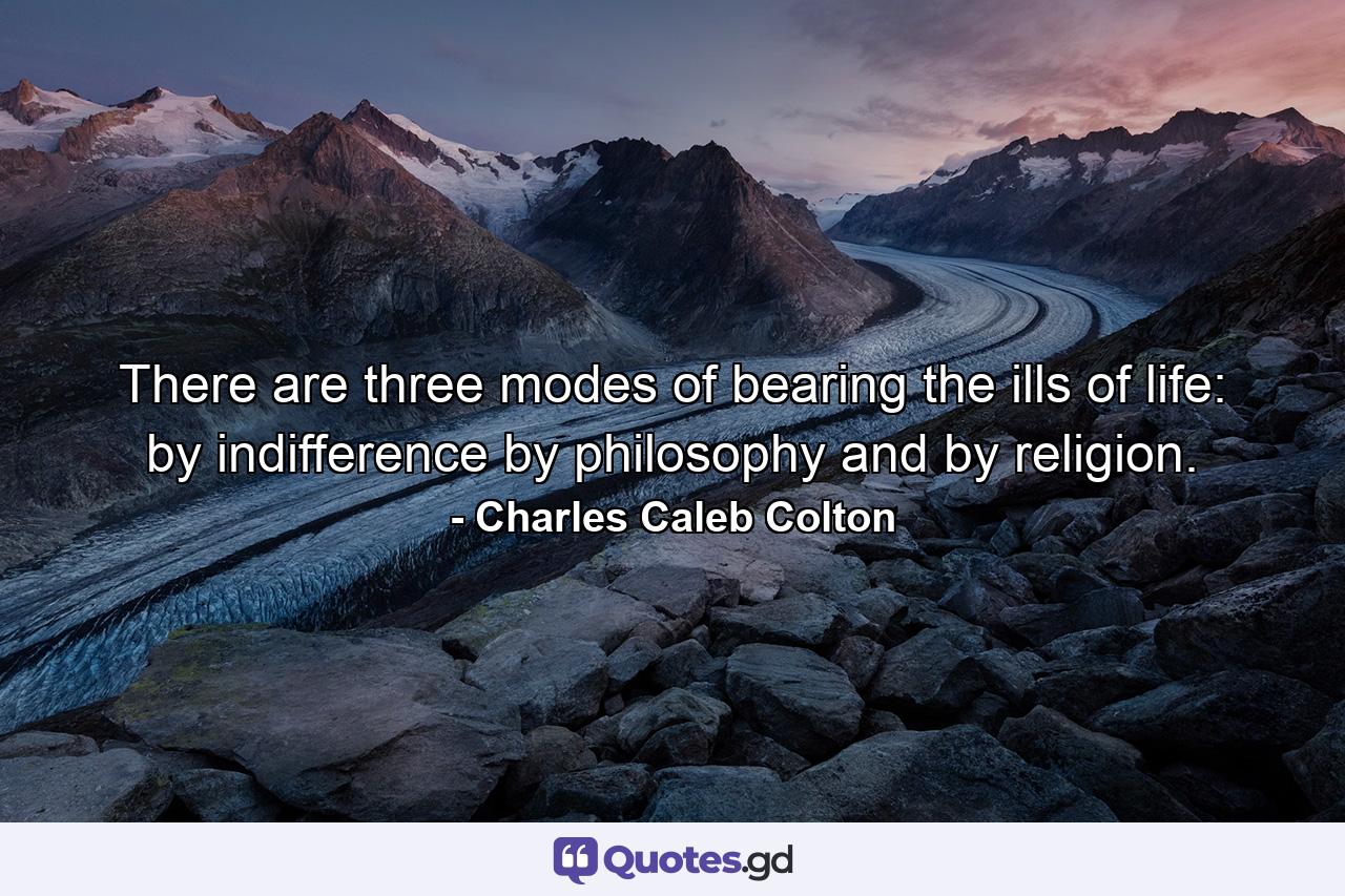 There are three modes of bearing the ills of life: by indifference  by philosophy  and by religion. - Quote by Charles Caleb Colton