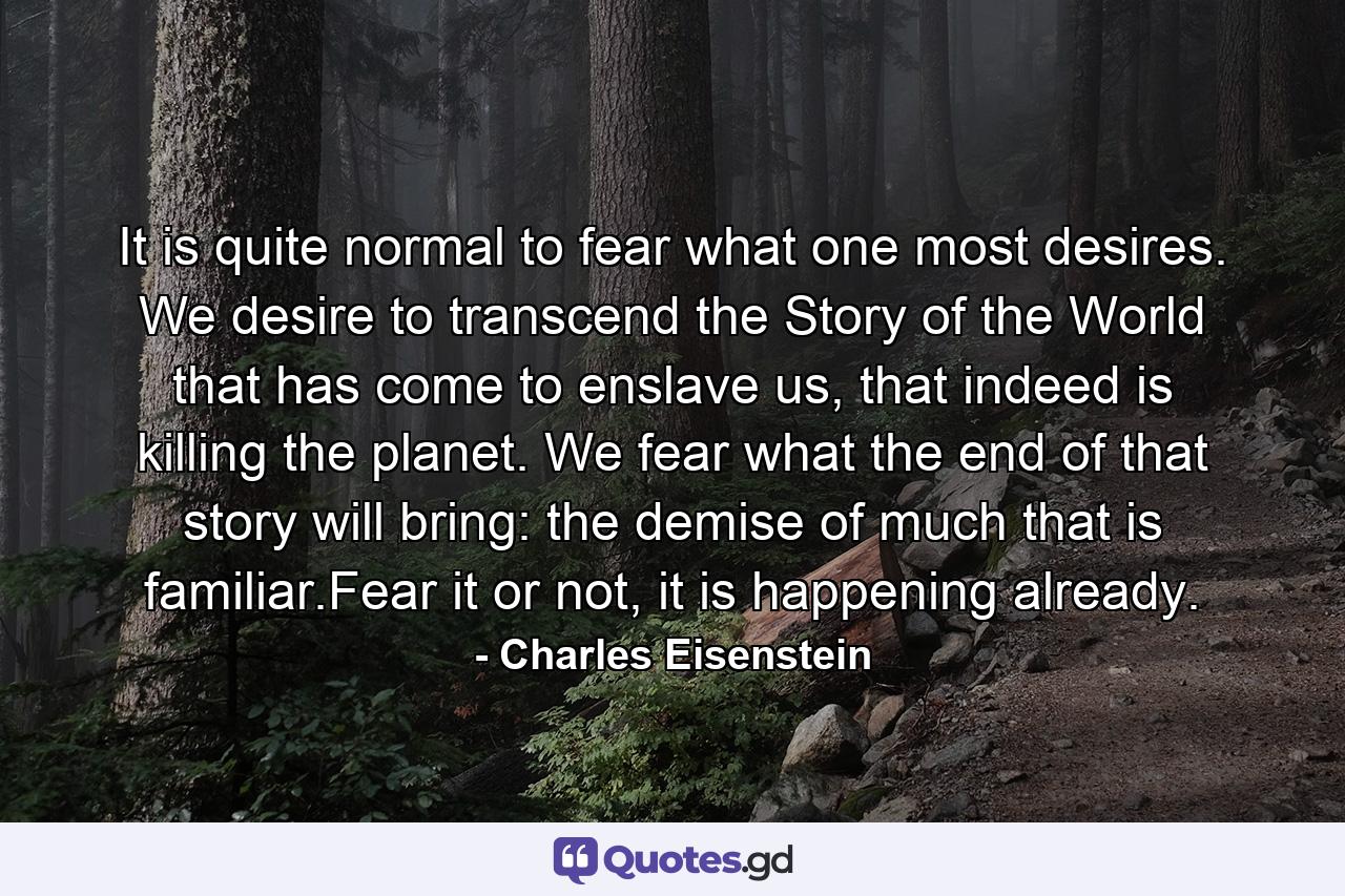 It is quite normal to fear what one most desires. We desire to transcend the Story of the World that has come to enslave us, that indeed is killing the planet. We fear what the end of that story will bring: the demise of much that is familiar.Fear it or not, it is happening already. - Quote by Charles Eisenstein