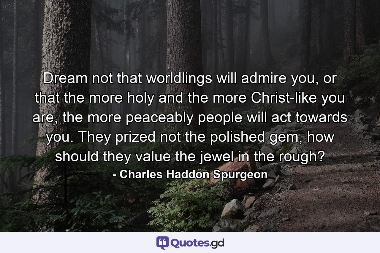 Dream not that worldlings will admire you, or that the more holy and the more Christ-like you are, the more peaceably people will act towards you. They prized not the polished gem, how should they value the jewel in the rough? - Quote by Charles Haddon Spurgeon