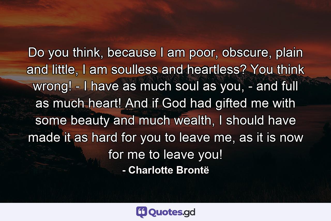 Do you think, because I am poor, obscure, plain and little, I am soulless and heartless? You think wrong! - I have as much soul as you, - and full as much heart! And if God had gifted me with some beauty and much wealth, I should have made it as hard for you to leave me, as it is now for me to leave you! - Quote by Charlotte Brontë