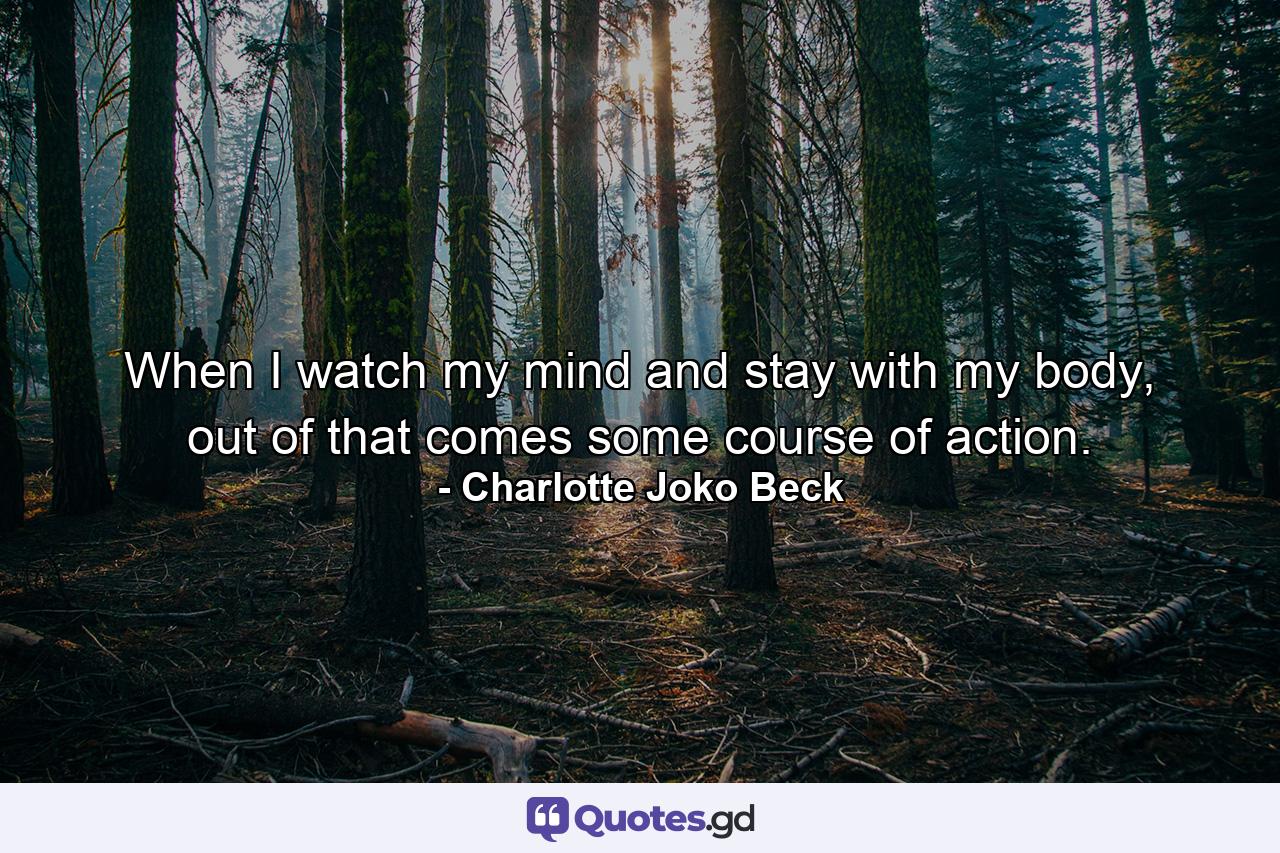 When I watch my mind and stay with my body, out of that comes some course of action. - Quote by Charlotte Joko Beck