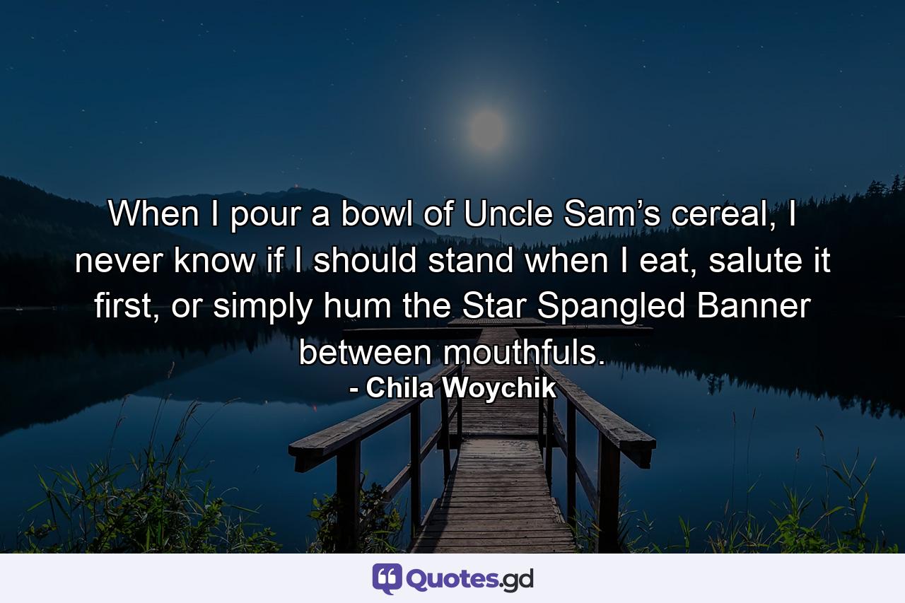 When I pour a bowl of Uncle Sam’s cereal, I never know if I should stand when I eat, salute it first, or simply hum the Star Spangled Banner between mouthfuls. - Quote by Chila Woychik