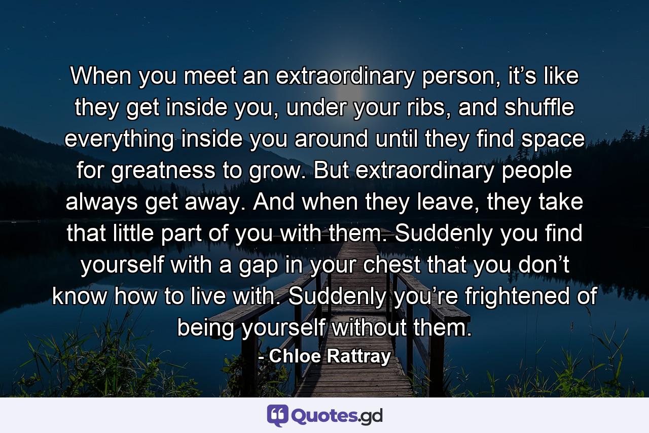 When you meet an extraordinary person, it’s like they get inside you, under your ribs, and shuffle everything inside you around until they find space for greatness to grow. But extraordinary people always get away. And when they leave, they take that little part of you with them. Suddenly you find yourself with a gap in your chest that you don’t know how to live with. Suddenly you’re frightened of being yourself without them. - Quote by Chloe Rattray