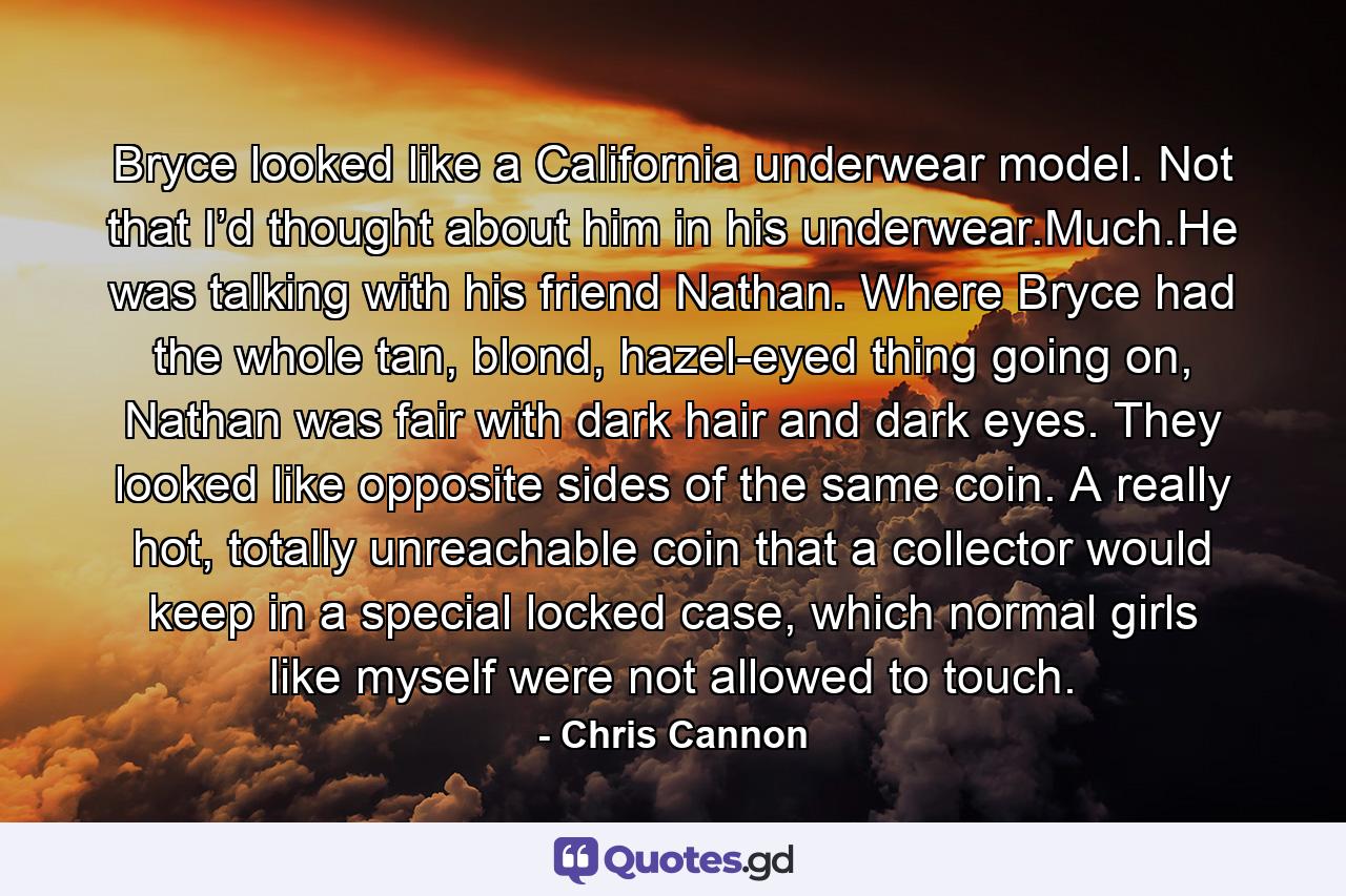 Bryce looked like a California underwear model. Not that I’d thought about him in his underwear.Much.He was talking with his friend Nathan. Where Bryce had the whole tan, blond, hazel-eyed thing going on, Nathan was fair with dark hair and dark eyes. They looked like opposite sides of the same coin. A really hot, totally unreachable coin that a collector would keep in a special locked case, which normal girls like myself were not allowed to touch. - Quote by Chris Cannon