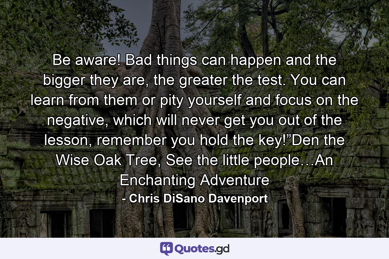 Be aware! Bad things can happen and the bigger they are, the greater the test. You can learn from them or pity yourself and focus on the negative, which will never get you out of the lesson, remember you hold the key!”Den the Wise Oak Tree, See the little people…An Enchanting Adventure - Quote by Chris DiSano Davenport