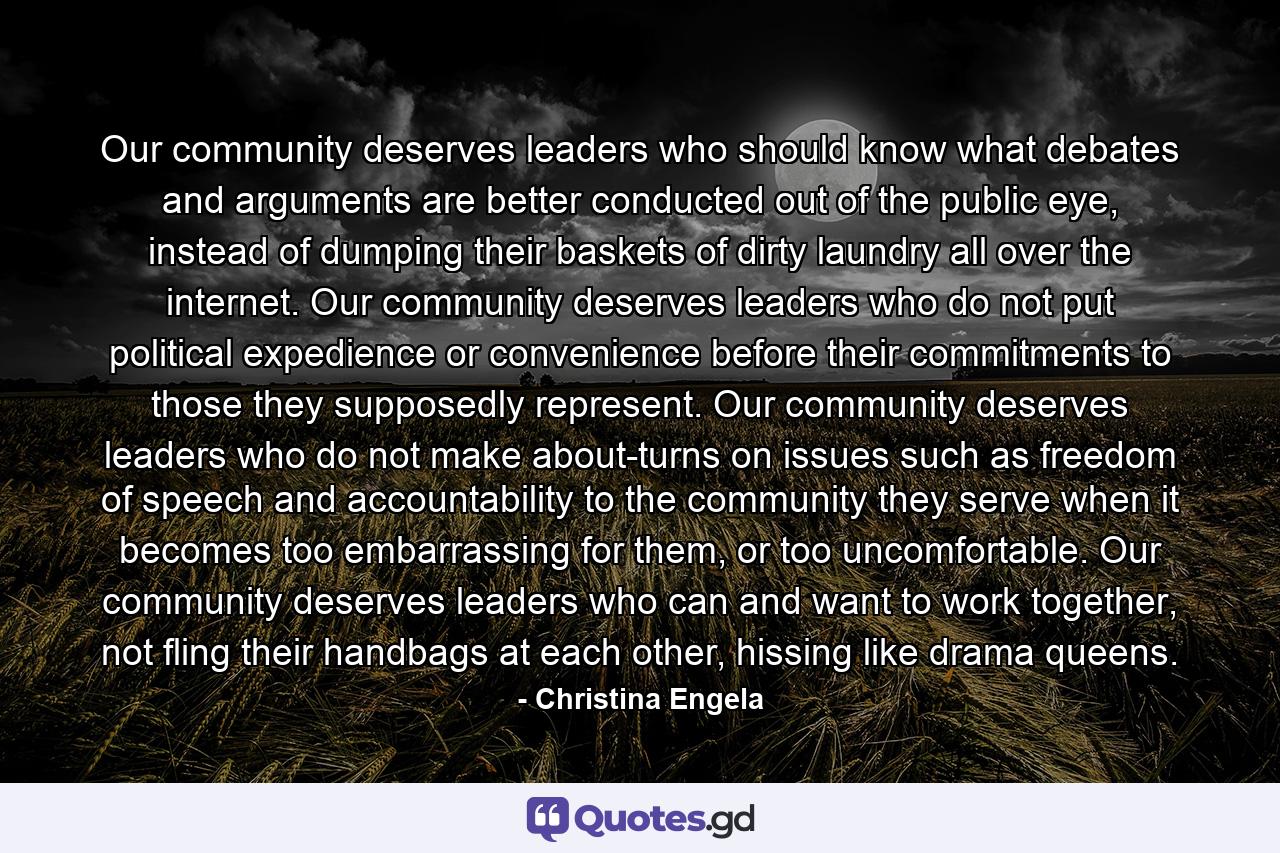 Our community deserves leaders who should know what debates and arguments are better conducted out of the public eye, instead of dumping their baskets of dirty laundry all over the internet. Our community deserves leaders who do not put political expedience or convenience before their commitments to those they supposedly represent. Our community deserves leaders who do not make about-turns on issues such as freedom of speech and accountability to the community they serve when it becomes too embarrassing for them, or too uncomfortable. Our community deserves leaders who can and want to work together, not fling their handbags at each other, hissing like drama queens. - Quote by Christina Engela