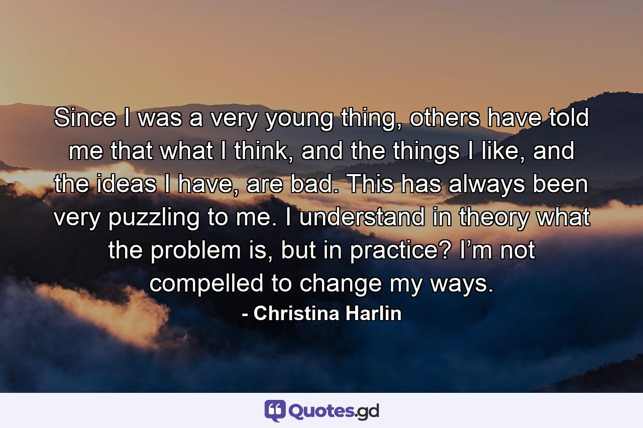 Since I was a very young thing, others have told me that what I think, and the things I like, and the ideas I have, are bad. This has always been very puzzling to me. I understand in theory what the problem is, but in practice? I’m not compelled to change my ways. - Quote by Christina Harlin