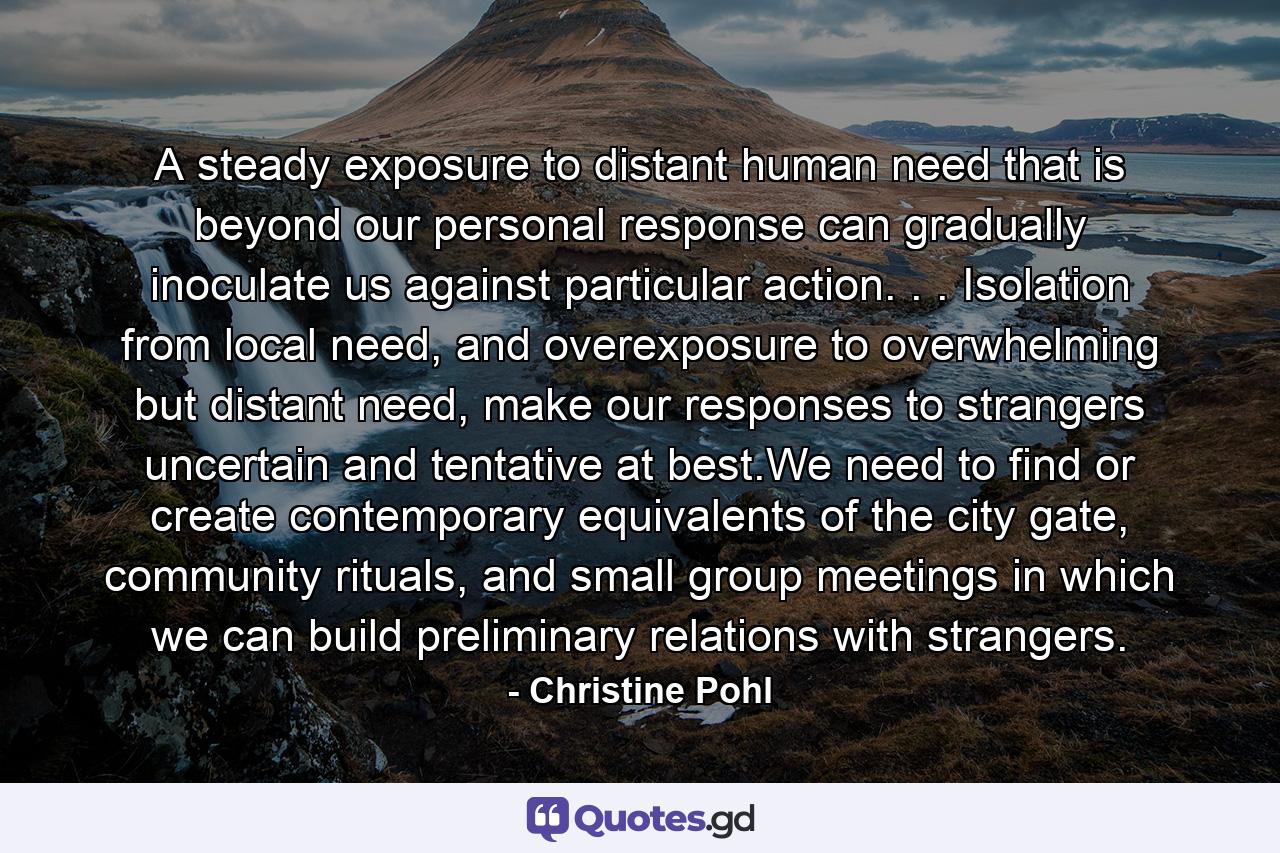 A steady exposure to distant human need that is beyond our personal response can gradually inoculate us against particular action. . . Isolation from local need, and overexposure to overwhelming but distant need, make our responses to strangers uncertain and tentative at best.We need to find or create contemporary equivalents of the city gate, community rituals, and small group meetings in which we can build preliminary relations with strangers. - Quote by Christine Pohl