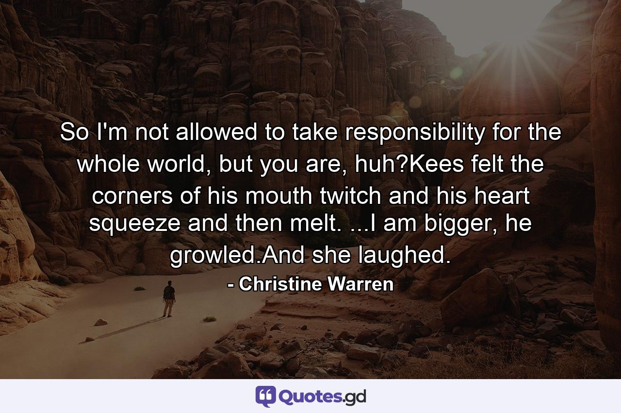 So I'm not allowed to take responsibility for the whole world, but you are, huh?Kees felt the corners of his mouth twitch and his heart squeeze and then melt. ...I am bigger, he growled.And she laughed. - Quote by Christine Warren