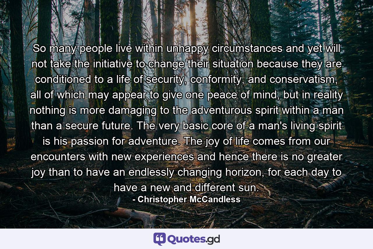 So many people live within unhappy circumstances and yet will not take the initiative to change their situation because they are conditioned to a life of security, conformity, and conservatism, all of which may appear to give one peace of mind, but in reality nothing is more damaging to the adventurous spirit within a man than a secure future. The very basic core of a man's living spirit is his passion for adventure. The joy of life comes from our encounters with new experiences and hence there is no greater joy than to have an endlessly changing horizon, for each day to have a new and different sun. - Quote by Christopher McCandless