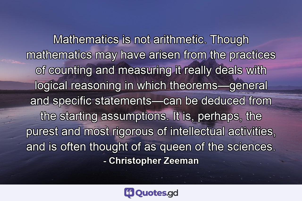 Mathematics is not arithmetic. Though mathematics may have arisen from the practices of counting and measuring it really deals with logical reasoning in which theorems—general and specific statements—can be deduced from the starting assumptions. It is, perhaps, the purest and most rigorous of intellectual activities, and is often thought of as queen of the sciences. - Quote by Christopher Zeeman