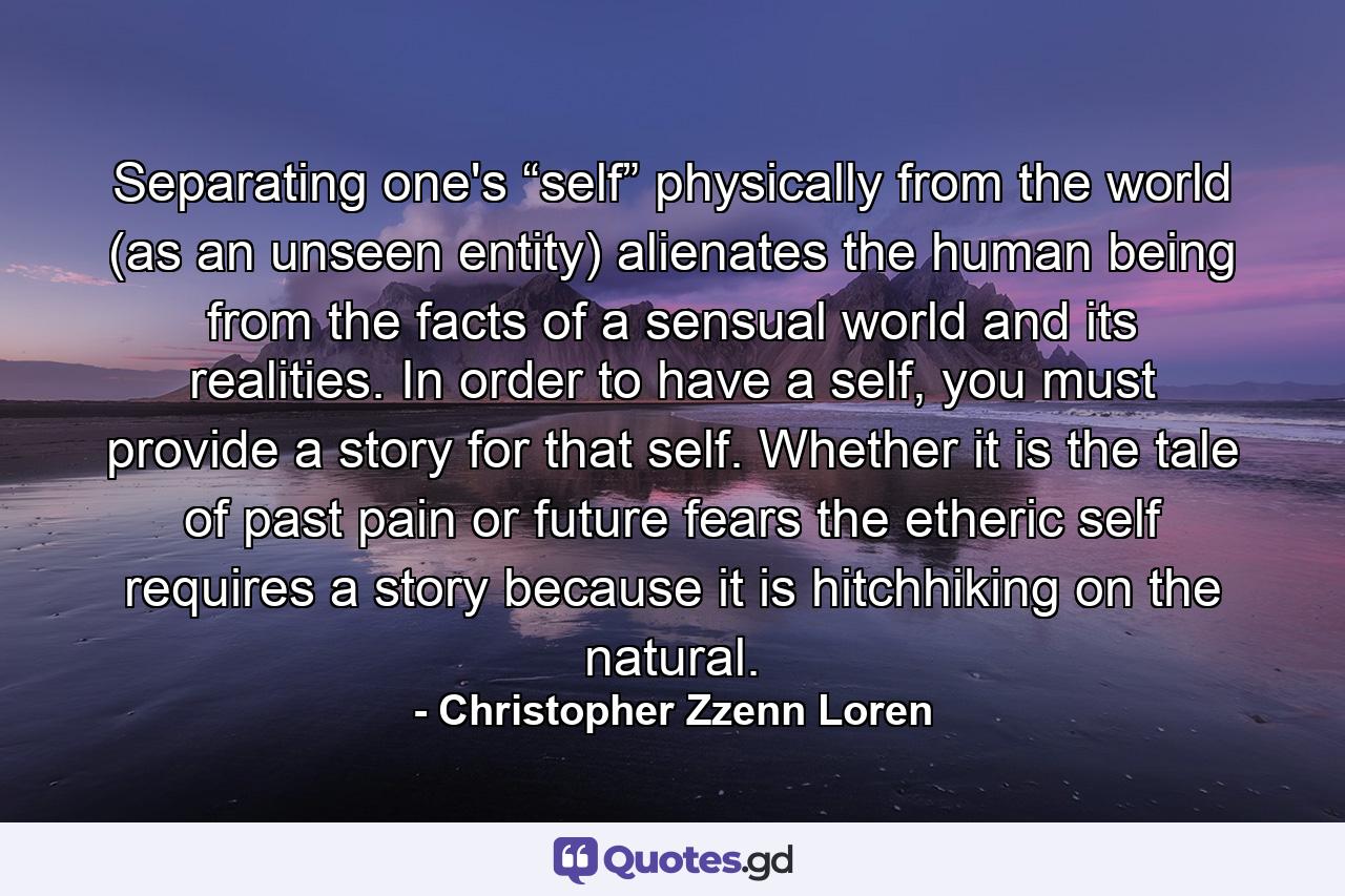 Separating one's “self” physically from the world (as an unseen entity) alienates the human being from the facts of a sensual world and its realities. In order to have a self, you must provide a story for that self. Whether it is the tale of past pain or future fears the etheric self requires a story because it is hitchhiking on the natural. - Quote by Christopher Zzenn Loren