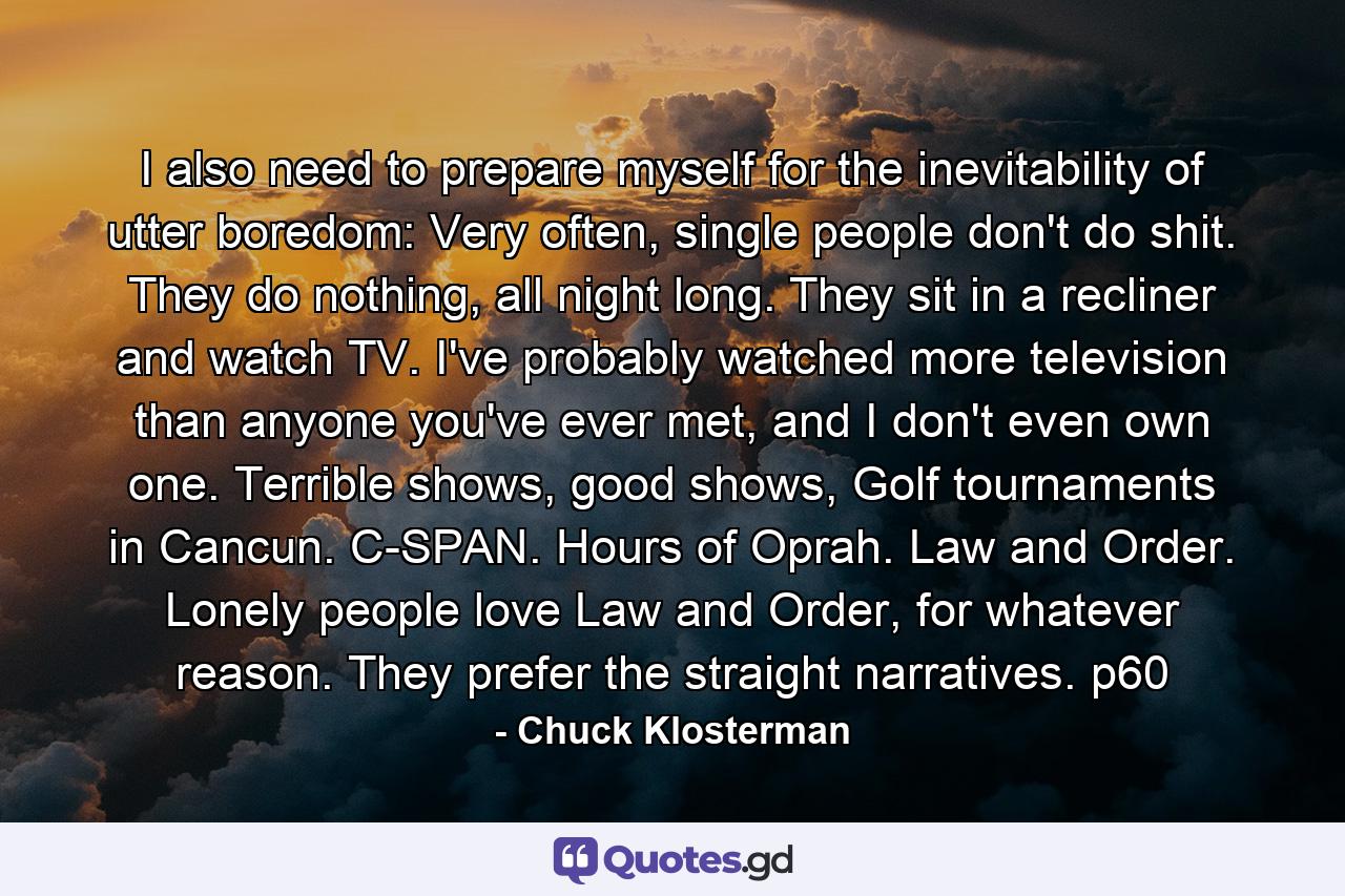 I also need to prepare myself for the inevitability of utter boredom: Very often, single people don't do shit. They do nothing, all night long. They sit in a recliner and watch TV. I've probably watched more television than anyone you've ever met, and I don't even own one. Terrible shows, good shows, Golf tournaments in Cancun. C-SPAN. Hours of Oprah. Law and Order. Lonely people love Law and Order, for whatever reason. They prefer the straight narratives. p60 - Quote by Chuck Klosterman